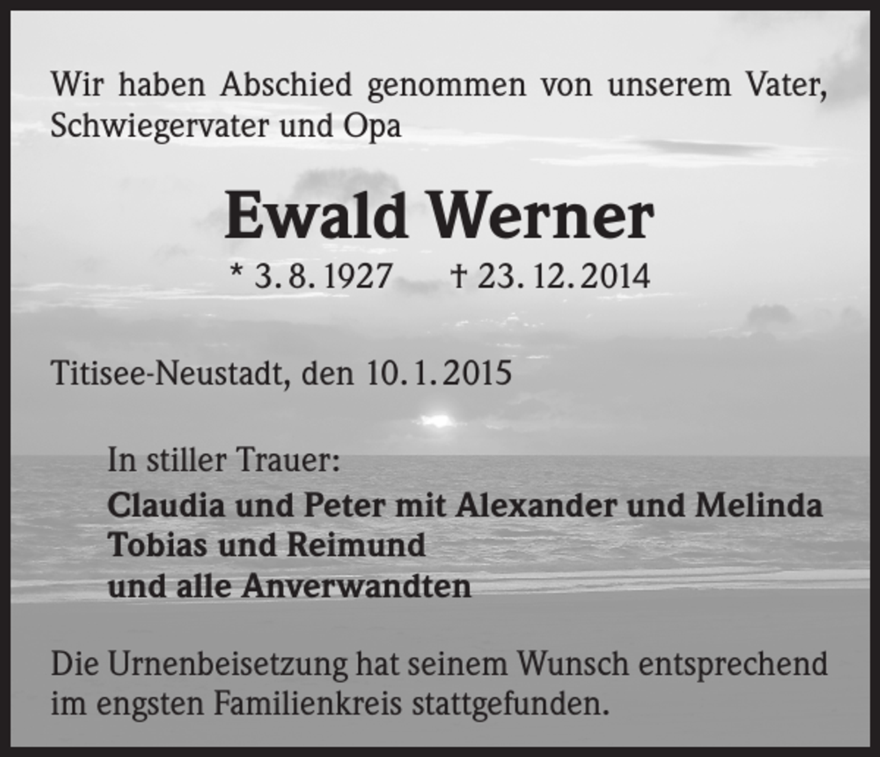 <p>Wir haben Abschied genommen von unserem Vater,<br />Schwiegervater und Opa</p><p>Ewald Werner<br />* 3. 8. 1927</p><p>† 23. 12. 2014</p><p>Titisee-Neustadt, den 10.1. 2015<br />In stiller Trauer:<br />Claudia und Peter mit Alexander und Melinda<br />Tobias und Reimund<br />und alle Anverwandten<br />Die Urnenbeisetzung hat seinem Wunsch entsprechend<br />im engsten Familienkreis stattgefunden.</p>