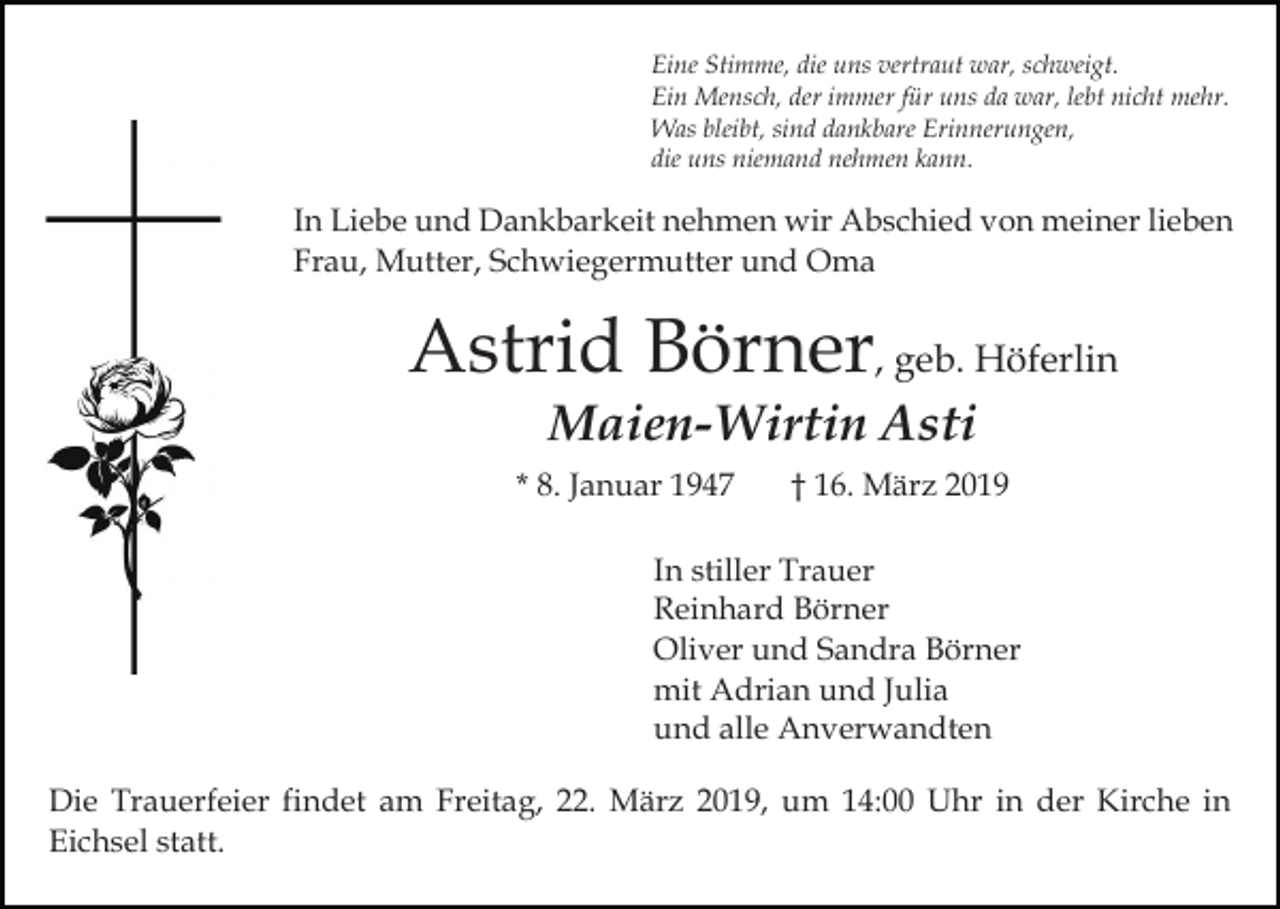 <p>Eine Stimme, die uns vertraut war, schweigt.<br />Ein Mensch, der immer für uns da war, lebt nicht mehr.<br />Was bleibt, sind dankbare Erinnerungen,<br />die uns niemand nehmen kann.</p><p>In Liebe und Dankbarkeit nehmen wir Abschied von meiner lieben<br />Frau, Mutter, Schwiegermutter und Oma</p><p>Astrid Börner, geb. Höferlin<br />Maien-Wirtin Asti</p><p>* 8. Januar 1947</p><p>† 16. März 2019</p><p>In stiller Trauer<br />Reinhard Börner<br />Oliver und Sandra Börner<br />mit Adrian und Julia<br />und alle Anverwandten<br />Die Trauerfeier findet am Freitag, 22. März 2019, um 14:00 Uhr in der Kirche in<br />Eichsel statt.</p>