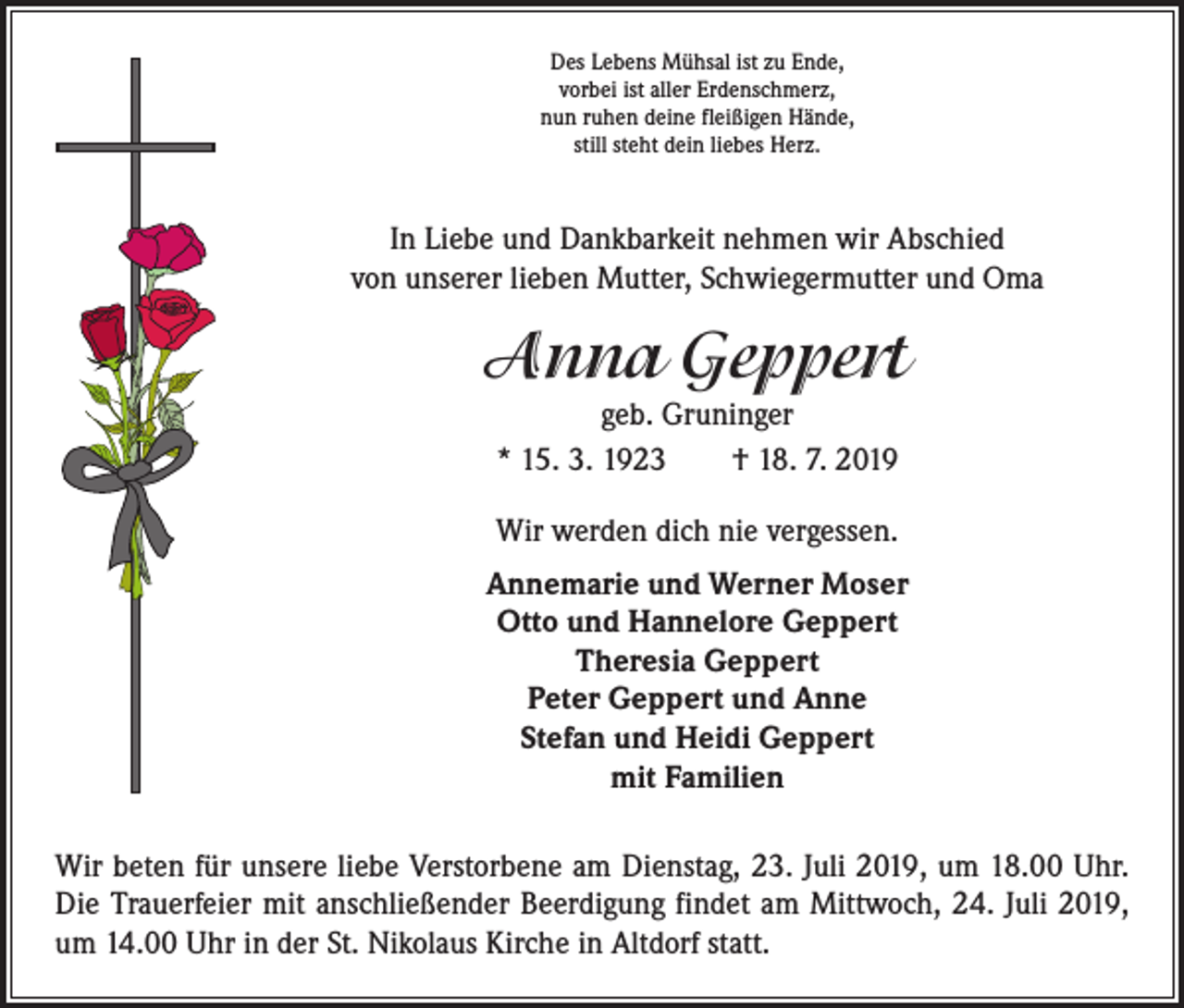 <p>Des Lebens Mühsal ist zu Ende,<br />vorbei ist aller Erdenschmerz,<br />nun ruhen deine fleißigen Hände,<br />still steht dein liebes Herz.</p><p>In Liebe und Dankbarkeit nehmen wir Abschied<br />von unserer lieben Mutter, Schwiegermutter und Oma</p><p>Anna Geppert<br />geb. Gruninger<br />* 15. 3. 1923 † 18. 7. 2019<br />Wir werden dich nie vergessen.<br />Annemarie und Werner Moser<br />Otto und Hannelore Geppert<br />Theresia Geppert<br />Peter Geppert und Anne<br />Stefan und Heidi Geppert<br />mit Familien<br />Wir beten für unsere liebe Verstorbene am Dienstag, 23. Juli 2019, um 18.00 Uhr.<br />Die Trauerfeier mit anschließender Beerdigung findet am Mittwoch, 24. Juli 2019,<br />um 14.00 Uhr in der St. Nikolaus Kirche in Altdorf statt.</p>