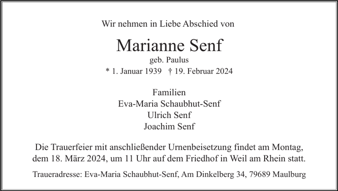 <p>Wir nehmen in Liebe Abschied von</p><p>Marianne Senf<br />geb. Paulus<br />* 1. Januar 1939 † 19. Februar 2024</p><p>Familien<br />Eva-Maria Schaubhut-Senf<br />Ulrich Senf<br />Joachim Senf<br />Die Trauerfeier mit anschließender Urnenbeisetzung findet am Montag,<br />dem 18. März 2024, um 11 Uhr auf dem Friedhof in Weil am Rhein statt.<br />Traueradresse: Eva-Maria Schaubhut-Senf, Am Dinkelberg 34, 79689 Maulburg</p>