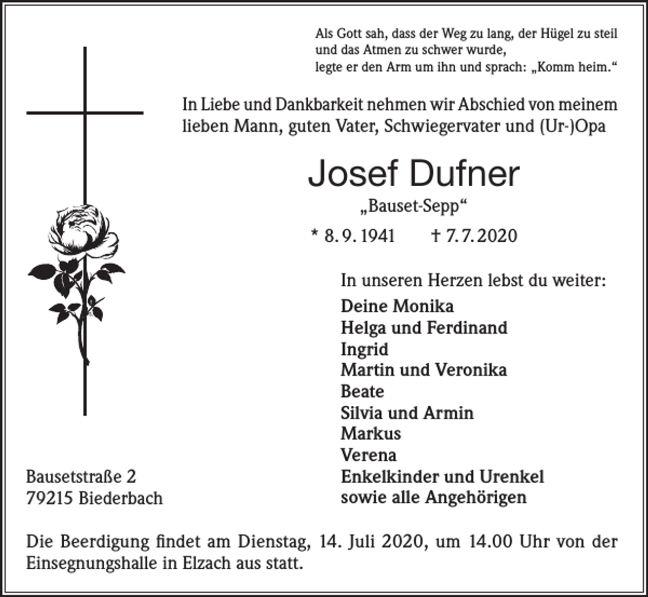 <p>Als Gott sah, dass der Weg zu lang, der Hügel zu steil<br />und das Atmen zu schwer wurde,<br />legte er den Arm um ihn und sprach: „Komm heim.“</p><p>In Liebe und Dankbarkeit nehmen wir Abschied von meinem<br />lieben Mann, guten Vater, Schwiegervater und (Ur-)Opa</p><p>Josef Dufner<br />„Bauset-Sepp“<br />* 8. 9. 1941</p><p>Bausetstraße 2<br />79215 Biederbach</p><p>† 7. 7. 2020</p><p>In unseren Herzen lebst du weiter:<br />Deine Monika<br />Helga und Ferdinand<br />Ingrid<br />Martin und Veronika<br />Beate<br />Silvia und Armin<br />Markus<br />Verena<br />Enkelkinder und Urenkel<br />sowie alle Angehörigen</p><p>Die Beerdigung findet am Dienstag, 14. Juli 2020, um 14.00 Uhr von der<br />­Einsegnungshalle in Elzach aus statt.</p>