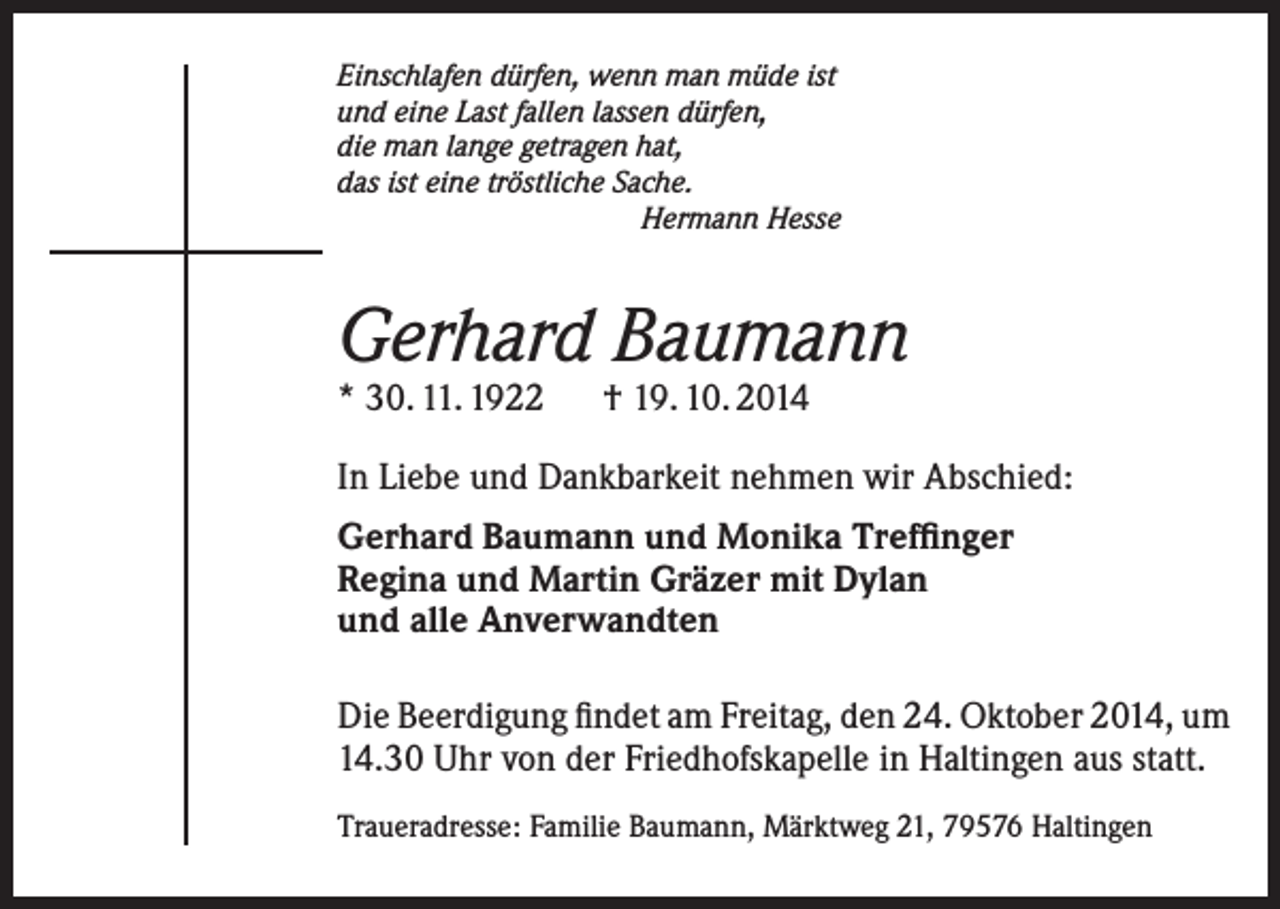 <p>Einschlafen dürfen, wenn man müde ist<br />und eine Last fallen lassen dürfen,<br />die man lange getragen hat,<br />das ist eine tröstliche Sache.<br />Hermann Hesse</p><p>Gerhard Baumann<br />* 30. 11. 1922 † 19. 10. 2014</p><p>In Liebe und Dankbarkeit nehmen wir Abschied:<br />Gerhard Baumann und Monika Treffinger<br />Regina und Martin Gräzer mit Dylan<br />und alle Anverwandten<br />Die Beerdigung findet am Freitag, den 24. Oktober 2014, um<br />14.30 Uhr von der Friedhofskapelle in Haltingen aus statt.<br />Traueradresse: Familie Baumann, Märktweg 21, 79576 Haltingen</p>