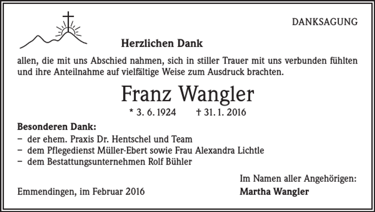 <p>DANKSAGUNG</p><p>Herzlichen Dank<br />allen, die mit uns Abschied nahmen, sich in stiller Trauer mit uns verbunden fühlten<br />und ihre Anteilnahme auf vielfältige Weise zum Ausdruck brachten.</p><p>Franz Wangler<br />* 3. 6. 1924 † 31. 1. 2016</p><p>Besonderen Dank:<br />– der ehem. Praxis Dr. Hentschel und Team<br />– dem Pflegedienst Müller-Ebert sowie Frau Alexandra Lichtle<br />– dem Bestattungsunternehmen Rolf Bühler</p><p>Emmendingen, im Februar 2016</p><p>Im Namen aller Angehörigen:<br />Martha Wangler</p>
