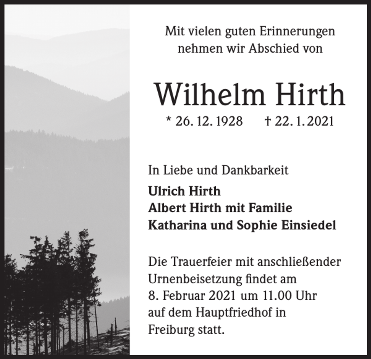 <p>Mit vielen guten Erinnerungen<br />nehmen wir Abschied von</p><p>Wilhelm Hirth<br />* 26. 12. 1928</p><p>† 22. 1. 2021</p><p>In Liebe und Dankbarkeit<br />Ulrich Hirth<br />Albert Hirth mit Familie<br />Katharina und Sophie Einsiedel<br />Die Trauerfeier mit anschließender<br />Urnenbeisetzung findet am<br />8. Februar 2021 um 11.00 Uhr<br />auf dem Hauptfriedhof in<br />Freiburg statt.</p>