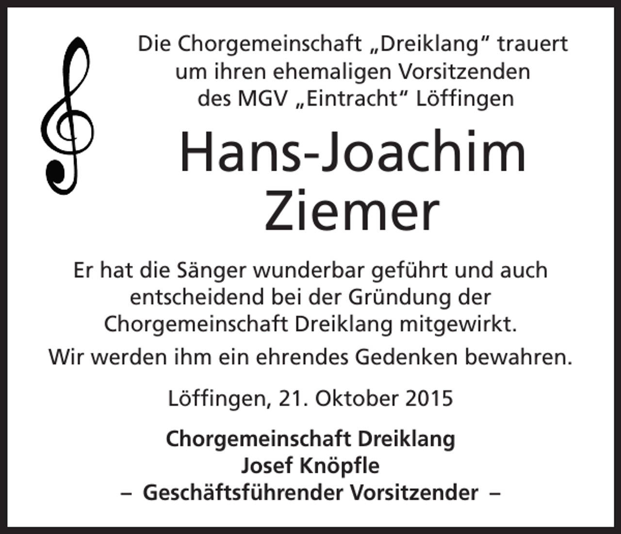 <p>Die Chorgemeinschaft „Dreiklang“ trauert<br />um ihren ehemaligen Vorsitzenden<br />des MGV „Eintracht“ Löffingen</p><p>Hans-Joachim<br />Ziemer<br />Er hat die Sänger wunderbar geführt und auch<br />entscheidend bei der Gründung der<br />Chorgemeinschaft Dreiklang mitgewirkt.<br />Wir werden ihm ein ehrendes Gedenken bewahren.<br />Löffingen, 21. Oktober 2015<br />Chorgemeinschaft Dreiklang<br />Josef Knöpfle<br />– Geschäftsführender Vorsitzender –</p>