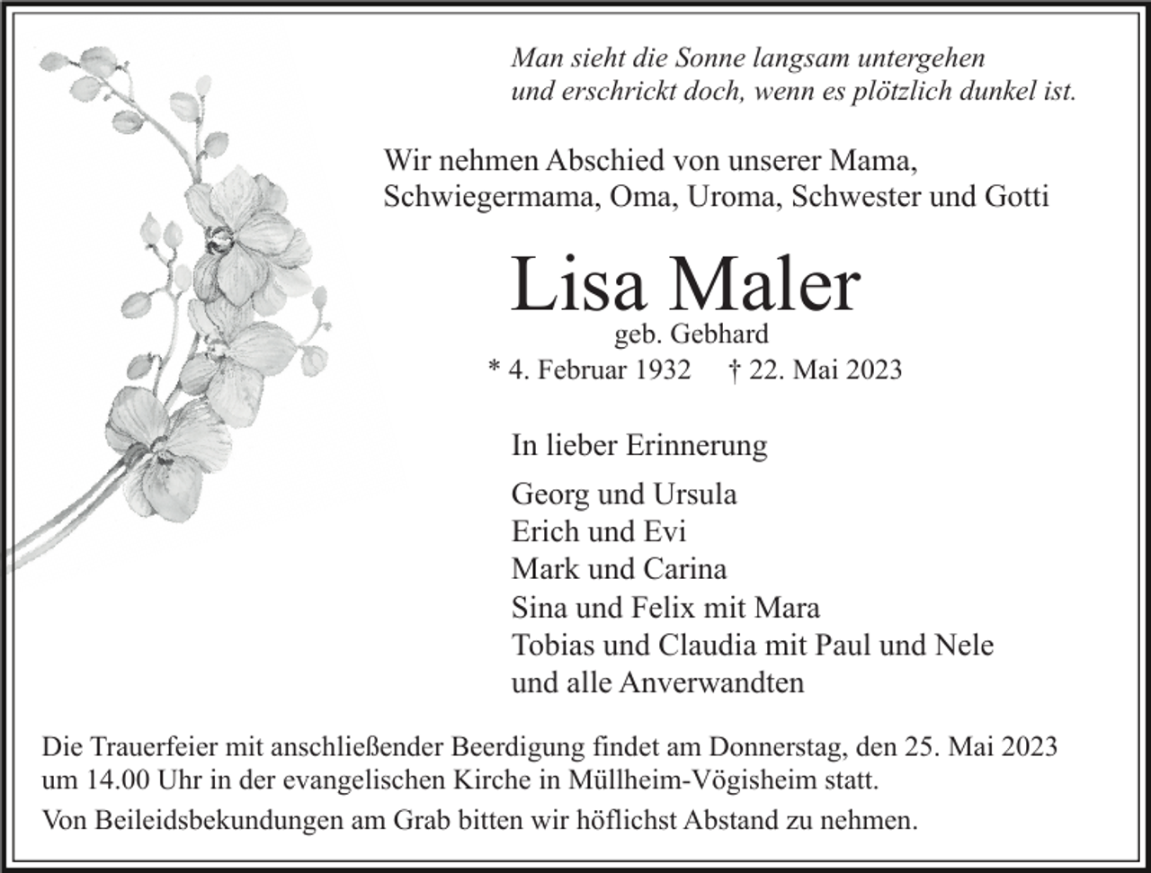 <p>Man sieht die Sonne langsam untergehen<br />und erschrickt doch, wenn es plötzlich dunkel ist.</p><p>Wir nehmen Abschied von unserer Mama,<br />Schwiegermama, Oma, Uroma, Schwester und Gotti</p><p>Lisa Maler</p><p>geb. Gebhard<br />* 4. Februar 1932 † 22. Mai 2023</p><p>In lieber Erinnerung<br />Georg und Ursula<br />Erich und Evi<br />Mark und Carina<br />Sina und Felix mit Mara<br />Tobias und Claudia mit Paul und Nele<br />und alle Anverwandten<br />Die Trauerfeier mit anschließender Beerdigung findet am Donnerstag, den 25. Mai 2023<br />um 14.00 Uhr in der evangelischen Kirche in Müllheim-Vögisheim statt.<br />Von Beileidsbekundungen am Grab bitten wir höflichst Abstand zu nehmen.</p>