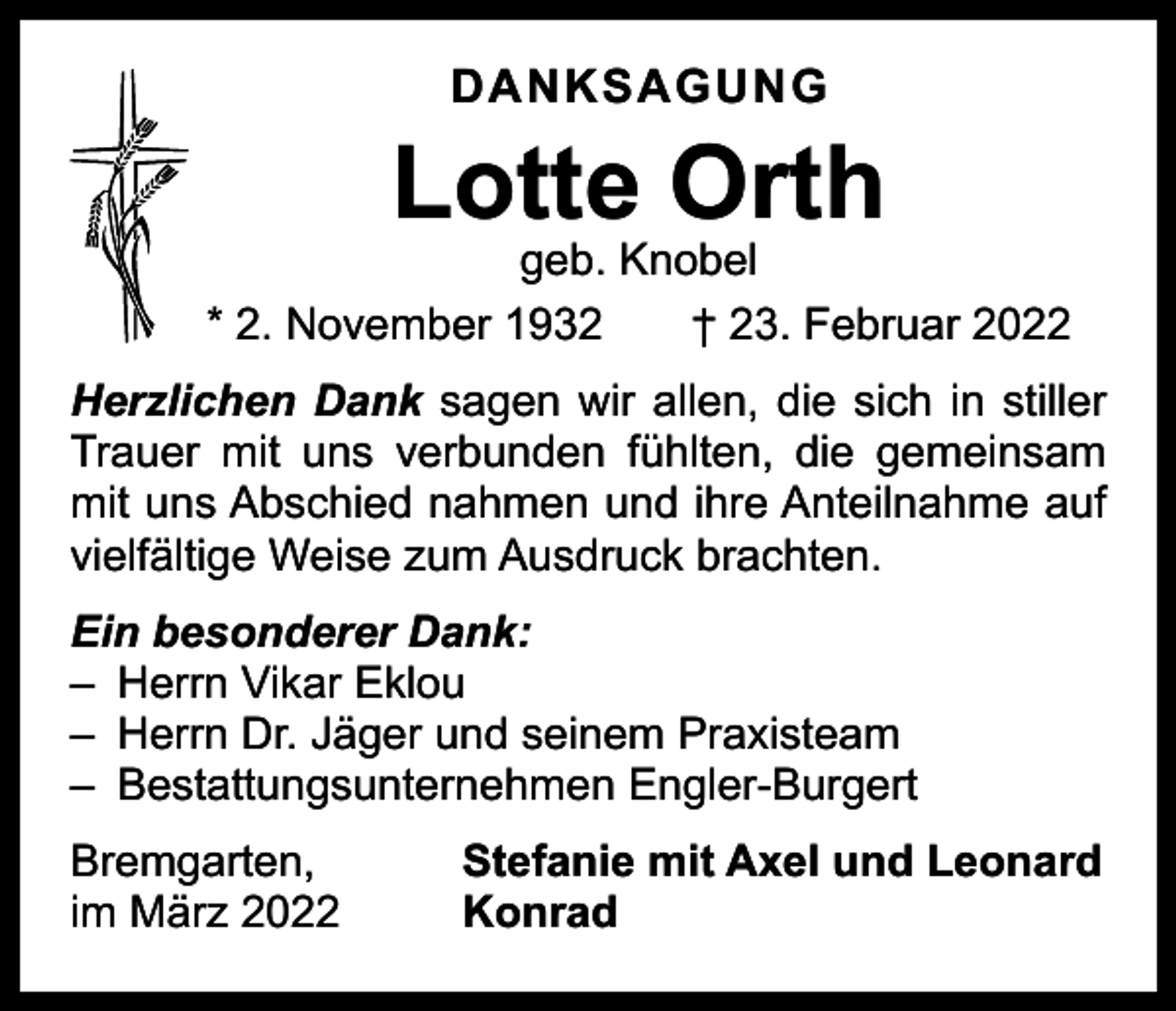 <p>DANKSAGUNG</p><p>Lotte Orth</p><p>geb. Knobel<br />* 2. November 1932 † 23. Februar 2022<br />Herzlichen Dank sagen wir allen, die sich in stiller<br />Trauer mit uns verbunden fühlten, die gemeinsam<br />mit uns Abschied nahmen und ihre Anteilnahme auf<br />vielfältige Weise zum Ausdruck brachten.<br />Ein besonderer Dank:<br />– Herrn Vikar Eklou<br />– Herrn Dr. Jäger und seinem Praxisteam<br />– Bestattungsunternehmen Engler-Burgert<br />Bremgarten,<br />im März 2022</p><p>Stefanie mit Axel und Leonard<br />Konrad</p>