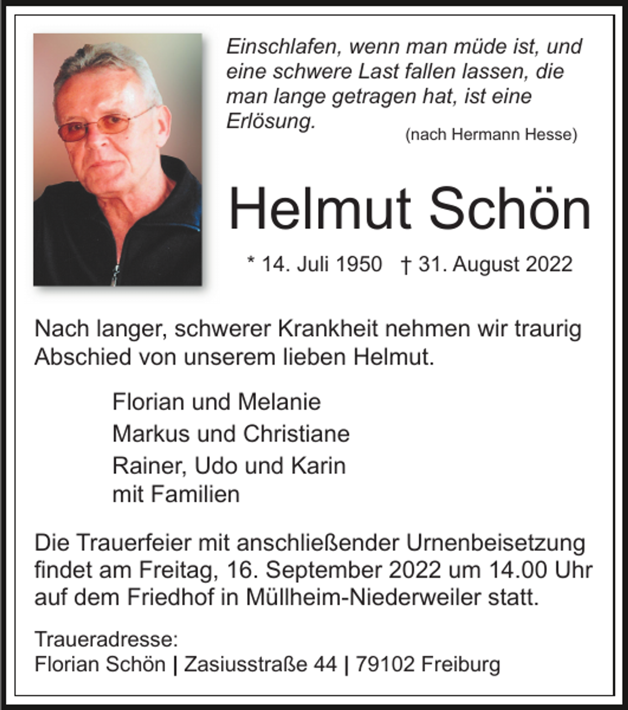 <p>Einschlafen, wenn man müde ist, und<br />eine schwere Last fallen lassen, die<br />man lange getragen hat, ist eine<br />Erlösung.<br />(nach Hermann Hesse)</p><p>Helmut Schön<br />* 14. Juli 1950 † 31. August 2022</p><p>Nach langer, schwerer Krankheit nehmen wir traurig<br />Abschied von unserem lieben Helmut.<br />Florian und Melanie<br />Markus und Christiane<br />Rainer, Udo und Karin<br />mit Familien<br />Die Trauerfeier mit anschließender Urnenbeisetzung<br />findet am Freitag, 16. September 2022 um 14.00 Uhr<br />auf dem Friedhof in Müllheim-Niederweiler statt.<br />Traueradresse:<br />Florian Schön | Zasiusstraße 44 | 79102 Freiburg</p>