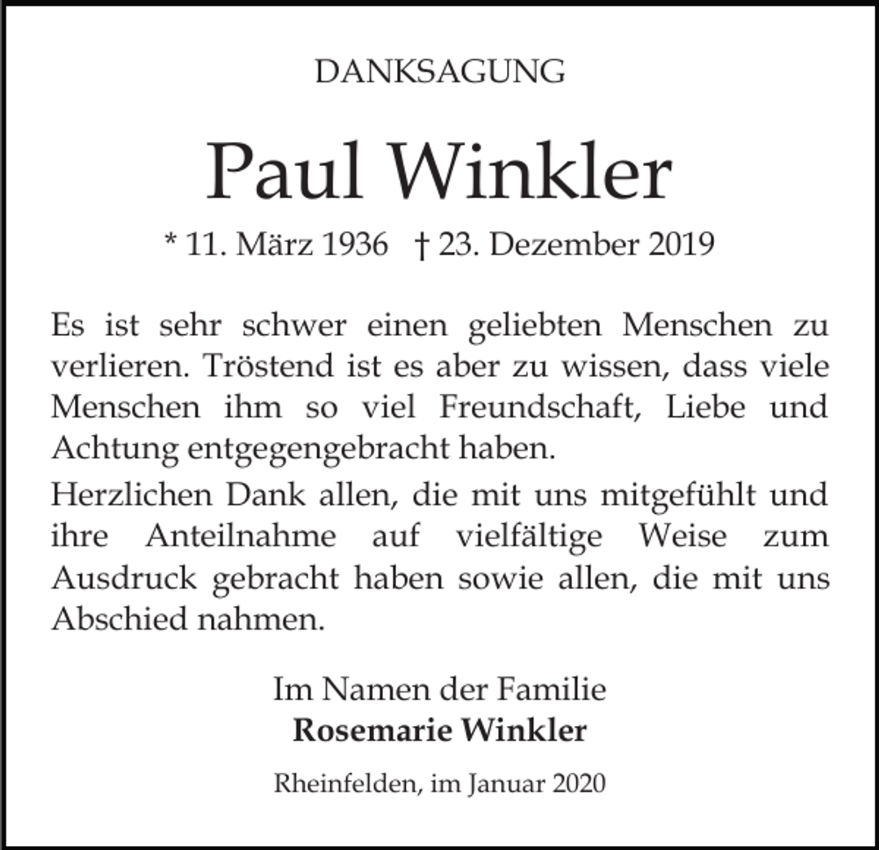 <p>DANKSAGUNG</p><p>Paul Winkler<br />* 11. März 1936 † 23. Dezember 2019<br />Es ist sehr schwer einen geliebten Menschen zu<br />verlieren. Tröstend ist es aber zu wissen, dass viele<br />Menschen ihm so viel Freundschaft, Liebe und<br />Achtung entgegengebracht haben.<br />Herzlichen Dank allen, die mit uns mitgefühlt und<br />ihre Anteilnahme auf vielfältige Weise zum<br />Ausdruck gebracht haben sowie allen, die mit uns<br />Abschied nahmen.<br />Im Namen der Familie<br />Rosemarie Winkler<br />Rheinfelden, im Januar 2020</p>