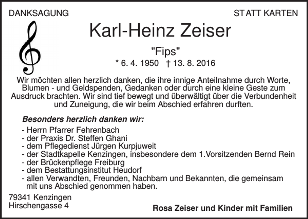 <p>DANKSAGUNG</p><p>ST ATT KARTEN</p><p>Karl-Heinz Zeiser<br />"Fips"<br />* 6. 4. 1950 † 13. 8. 2016<br />Wir möchten allen herzlich danken, die ihre innige Anteilnahme durch Worte,<br />Blumen - und Geldspenden, Gedanken oder durch eine kleine Geste zum<br />Ausdruck brachten. Wir sind tief bewegt und überwältigt über die Verbundenheit<br />und Zuneigung, die wir beim Abschied erfahren durften.<br />Besonders herzlich danken wir:<br />- Herrn Pfarrer Fehrenbach<br />- der Praxis Dr. Steffen Ghani<br />- dem Pflegedienst Jürgen Kurpjuweit<br />- der Stadtkapelle Kenzingen, insbesondere dem 1.Vorsitzenden Bernd Rein<br />- der Brückenpflege Freiburg<br />- dem Bestattungsinstitut Heudorf<br />- allen Verwandten, Freunden, Nachbarn und Bekannten, die gemeinsam<br />mit uns Abschied genommen haben.<br />79341 Kenzingen<br />Hirschengasse 4<br />Rosa Zeiser und Kinder mit Familien</p>