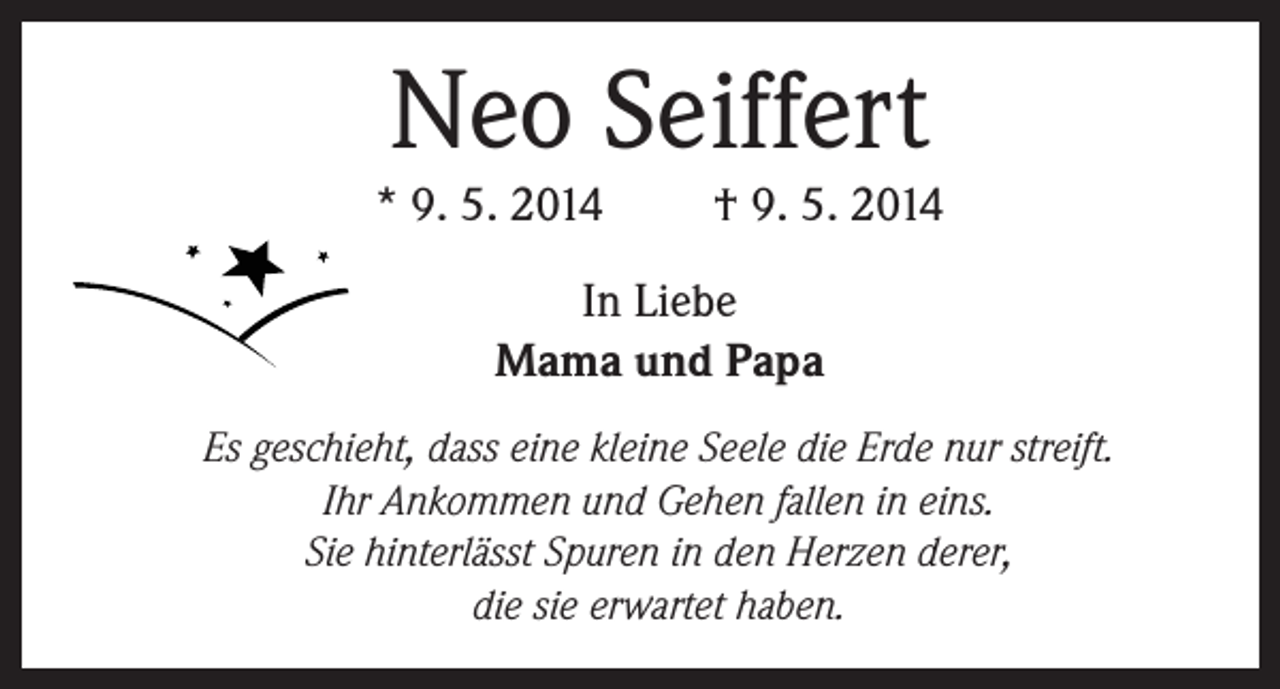 <p>Neo Seiffert</p><p>* 9. 5. 2014</p><p>† 9. 5. 2014</p><p>In Liebe<br />Mama und Papa<br />Es geschieht, dass eine kleine Seele die Erde nur streift.<br />Ihr Ankommen und Gehen fallen in eins.<br />Sie hinterlässt Spuren in den Herzen derer,<br />die sie erwartet haben.</p>