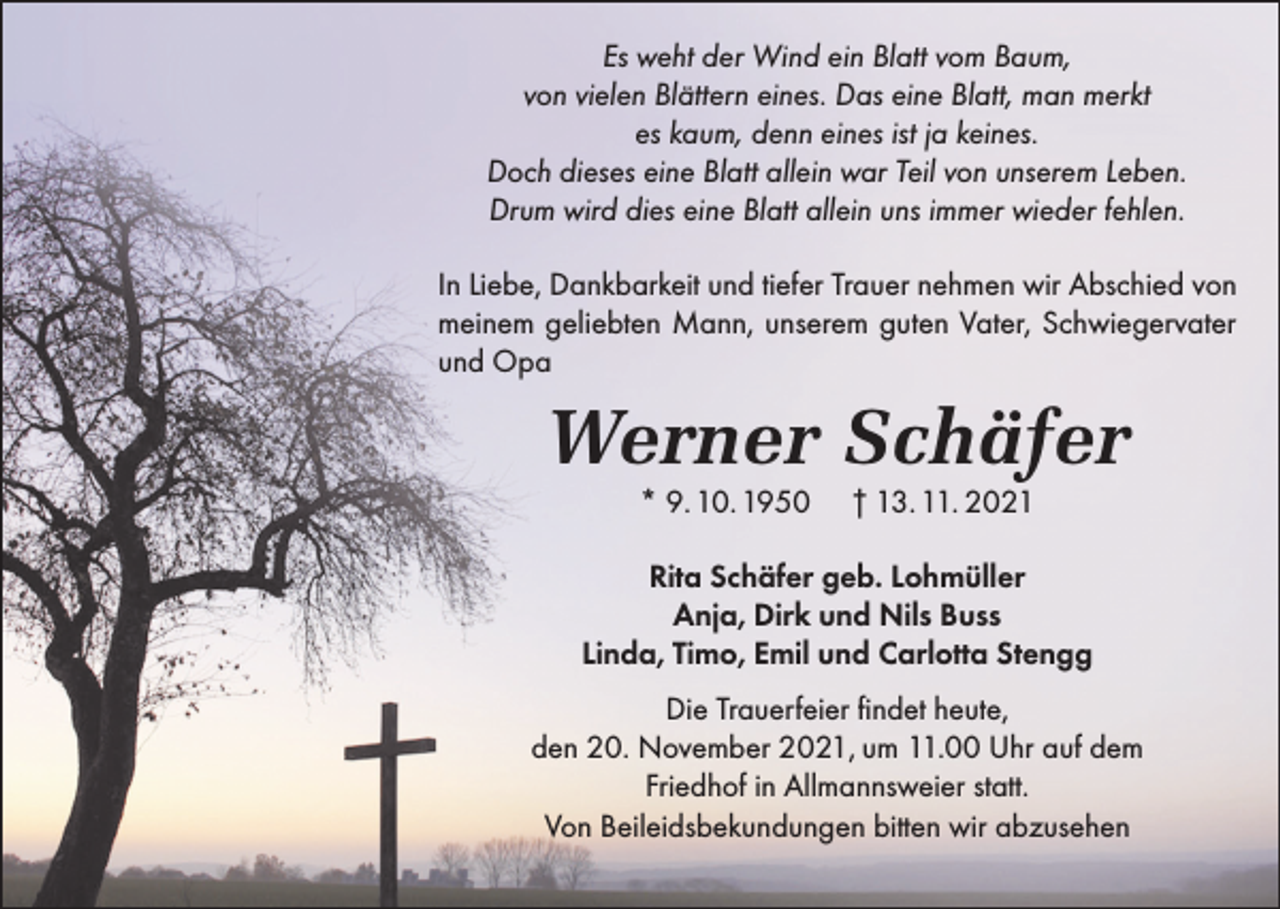 <p>Es weht der Wind ein Blatt vom Baum,<br />von vielen Blättern eines. Das eine Blatt, man merkt<br />es kaum, denn eines ist ja keines.<br />Doch dieses eine Blatt allein war Teil von unserem Leben.<br />Drum wird dies eine Blatt allein uns immer wieder fehlen.<br />In Liebe, Dankbarkeit und tiefer Trauer nehmen wir Abschied von<br />meinem geliebten Mann, unserem guten Vater, Schwiegervater<br />und Opa</p><p>Werner Schäfer<br />* 9. 10. 1950</p><p>† 13. 11. 2021</p><p>Rita Schäfer geb. Lohmüller<br />Anja, Dirk und Nils Buss<br />Linda, Timo, Emil und Carlotta Stengg<br />Die Trauerfeier findet heute,<br />den 20. November 2021, um 11.00 Uhr auf dem<br />Friedhof in Allmannsweier statt.<br />Von Beileidsbekundungen bitten wir abzusehen</p>