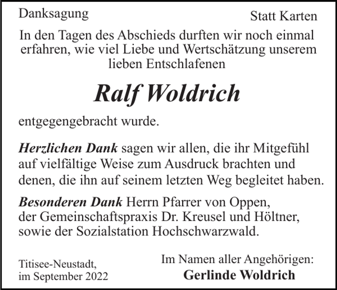 <p>Danksagung</p><p>Statt Karten<br />In den Tagen des Abschieds durften wir noch einmal<br />erfahren, wie viel Liebe und Wertschätzung unserem<br />lieben Entschlafenen</p><p>Ralf Woldrich<br />entgegengebracht wurde.<br />Herzlichen Dank sagen wir allen, die ihr Mitgefühl<br />auf vielfältige Weise zum Ausdruck brachten und<br />denen, die ihn auf seinem letzten Weg begleitet haben.<br />Besonderen Dank Herrn Pfarrer von Oppen,<br />der Gemeinschaftspraxis Dr. Kreusel und Höltner,<br />sowie der Sozialstation Hochschwarzwald.<br />Titisee-Neustadt,<br />im September 2022</p><p>Im Namen aller Angehörigen:</p><p>Gerlinde Woldrich</p>