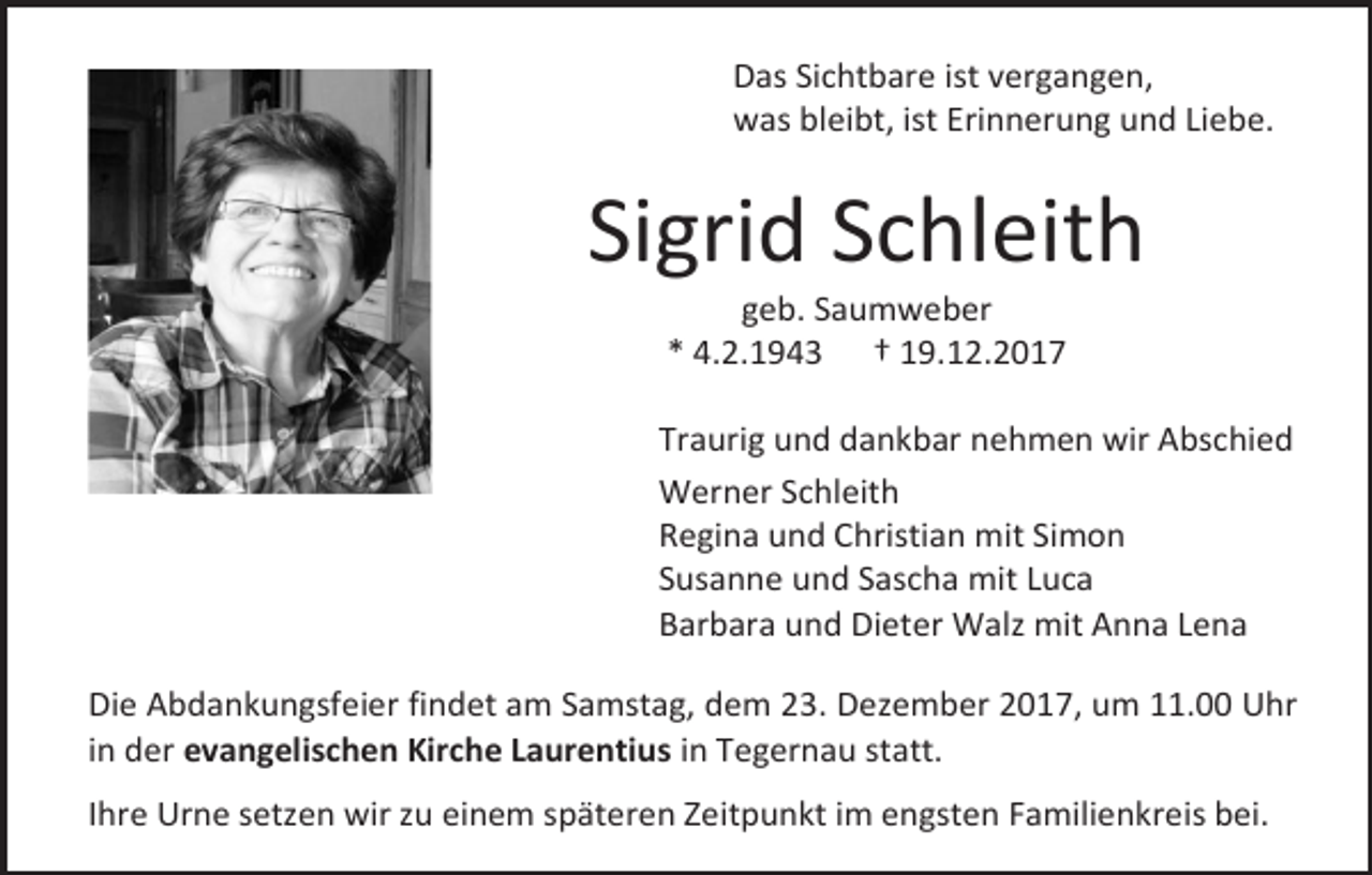 <p>Das Sichtbare ist vergangen,<br />was bleibt, ist Erinnerung und Liebe.</p><p>Sigrid Schleith<br />geb. Saumweber<br />* 4.2.1943 † 19.12.2017</p><p>Traurig und dankbar nehmen wir Abschied<br />Werner Schleith<br />Regina und Christian mit Simon<br />Susanne und Sascha mit Luca<br />Barbara und Dieter Walz mit Anna Lena<br />Die Abdankungsfeier findet am Samstag, dem 23. Dezember 2017, um 11.00 Uhr<br />in der evangelischen Kirche Laurentius in Tegernau statt.<br />Ihre Urne setzen wir zu einem späteren Zeitpunkt im engsten Familienkreis bei.</p>