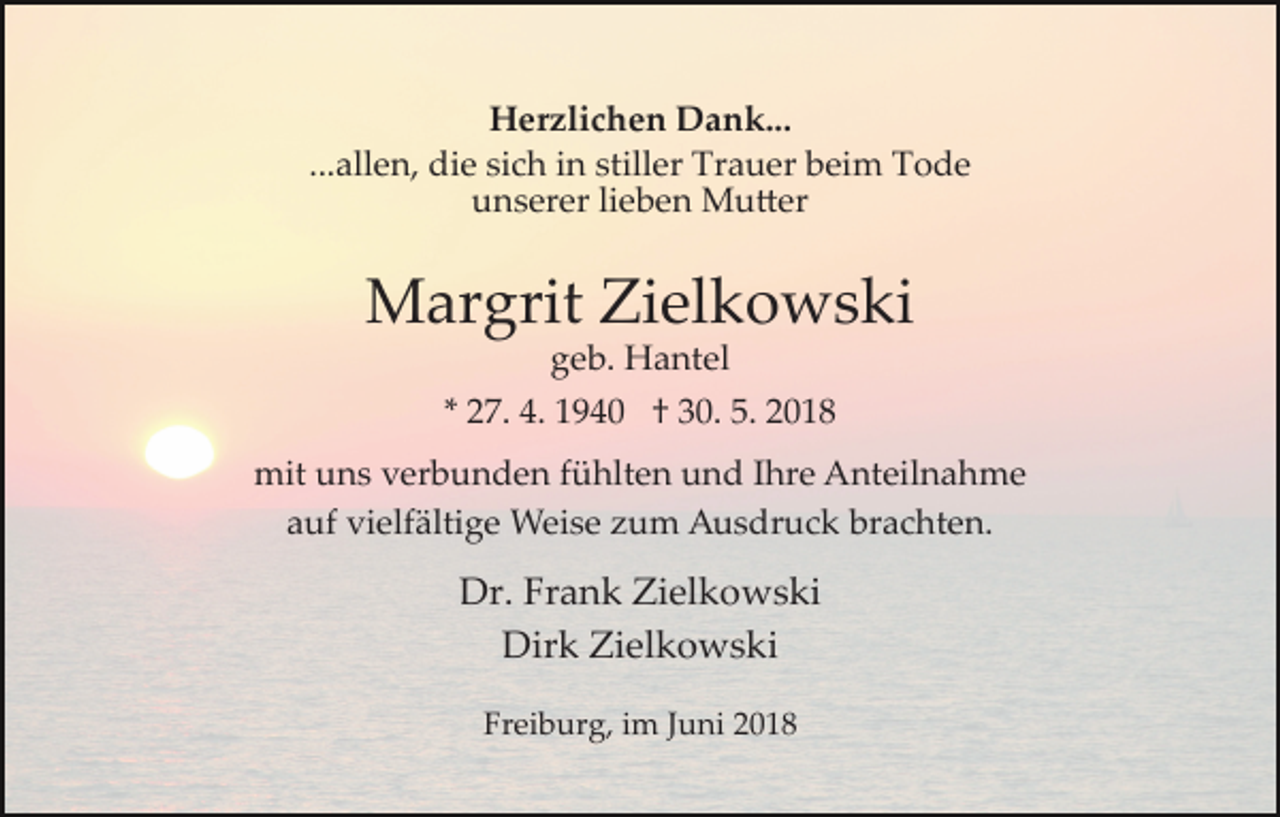 <p>Herzlichen Dank...<br />...allen, die sich in stiller Trauer beim Tode<br />unserer lieben Mu�er</p><p>Margrit Zielkowski<br />geb. Hantel<br />* 27. 4. 1940 † 30. 5. 2018<br />mit uns verbunden fühlten und Ihre Anteilnahme<br />auf vielfältige Weise zum Ausdruck brachten.</p><p>Dr. Frank Zielkowski<br />Dirk Zielkowski<br />Freiburg, im Juni 2018</p>