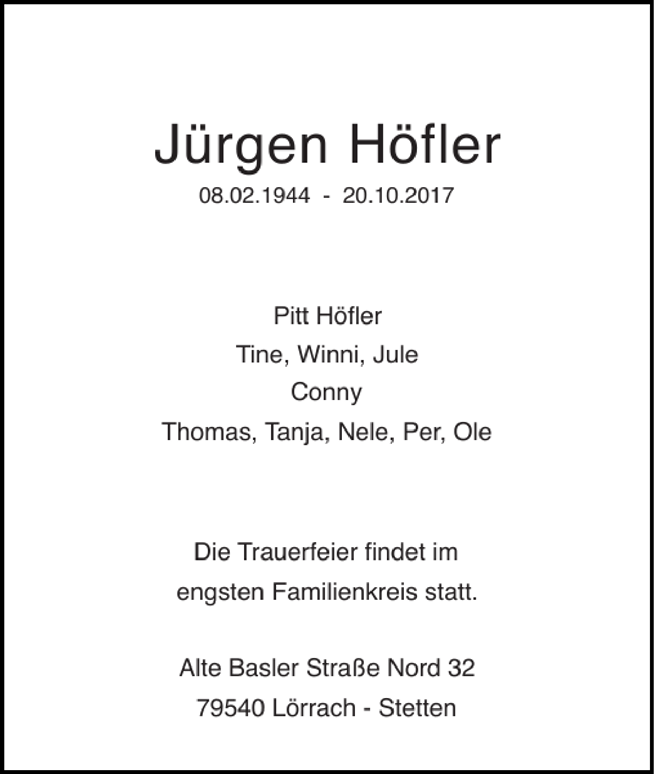 <p>Jürgen Höfler<br />08.02.1944 - 20.10.2017</p><p>Pitt Hšßer</p><p>Tine, Winni, Jule<br />Conny</p><p>Thomas, Tanja, Nele, Per, Ole</p><p>Die Trauerfeier Þndet im</p><p>engsten Familienkreis statt.<br />Alte Basler Stra§e Nord 32<br />79540 Lörrach - Stetten</p>
