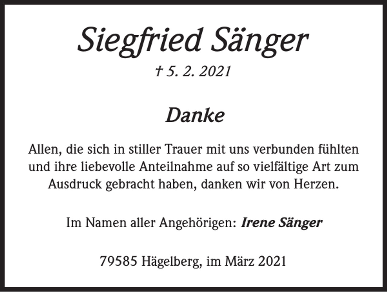 <p>Siegfried Sänger<br />† 5. 2. 2021</p><p>Danke<br />Allen, die sich in stiller Trauer mit uns verbunden fühlten<br />und ihre liebevolle Anteilnahme auf so vielfältige Art zum<br />Ausdruck gebracht haben, danken wir von Herzen.<br />Im Namen aller Angehörigen: Irene Sänger<br />79585 Hägelberg, im März 2021</p>