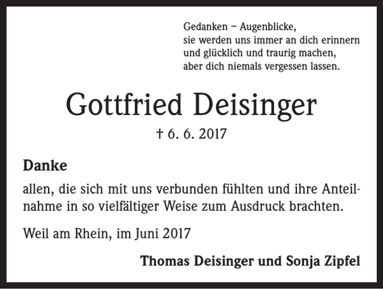 <p>Gedanken – Augenblicke,<br />sie werden uns immer an dich erinnern<br />und glücklich und traurig machen,<br />aber dich niemals vergessen lassen.</p><p>Gottfried Deisinger<br />† 6. 6. 2017</p><p>Danke<br />allen, die sich mit uns verbunden fühlten und ihre Anteilnahme in so vielfältiger Weise zum Ausdruck brachten.<br />Weil am Rhein, im Juni 2017<br />Thomas Deisinger und Sonja Zipfel</p>
