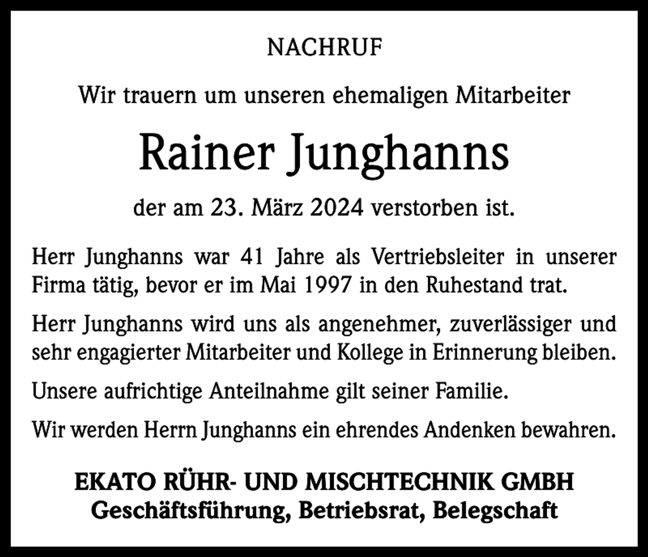 <p>NACHRUF<br />Wir trauern um unseren ehemaligen Mitarbeiter</p><p>Rainer Junghanns<br />der am 23. März 2024 verstorben ist.<br />Herr Junghanns war 41 Jahre als Vertriebsleiter in unserer<br />Firma tätig, bevor er im Mai 1997 in den Ruhestand trat.<br />Herr Junghanns wird uns als angenehmer, zuverlässiger und<br />sehr engagierter Mitarbeiter und Kollege in Erinnerung bleiben.<br />Unsere aufrichtige Anteilnahme gilt seiner Familie.<br />Wir werden Herrn Junghanns ein ehrendes Andenken bewahren.</p><p>EKATO RÜHR- UND MISCHTECHNIK GMBH<br />Geschäftsführung, Betriebsrat, Belegschaft</p>
