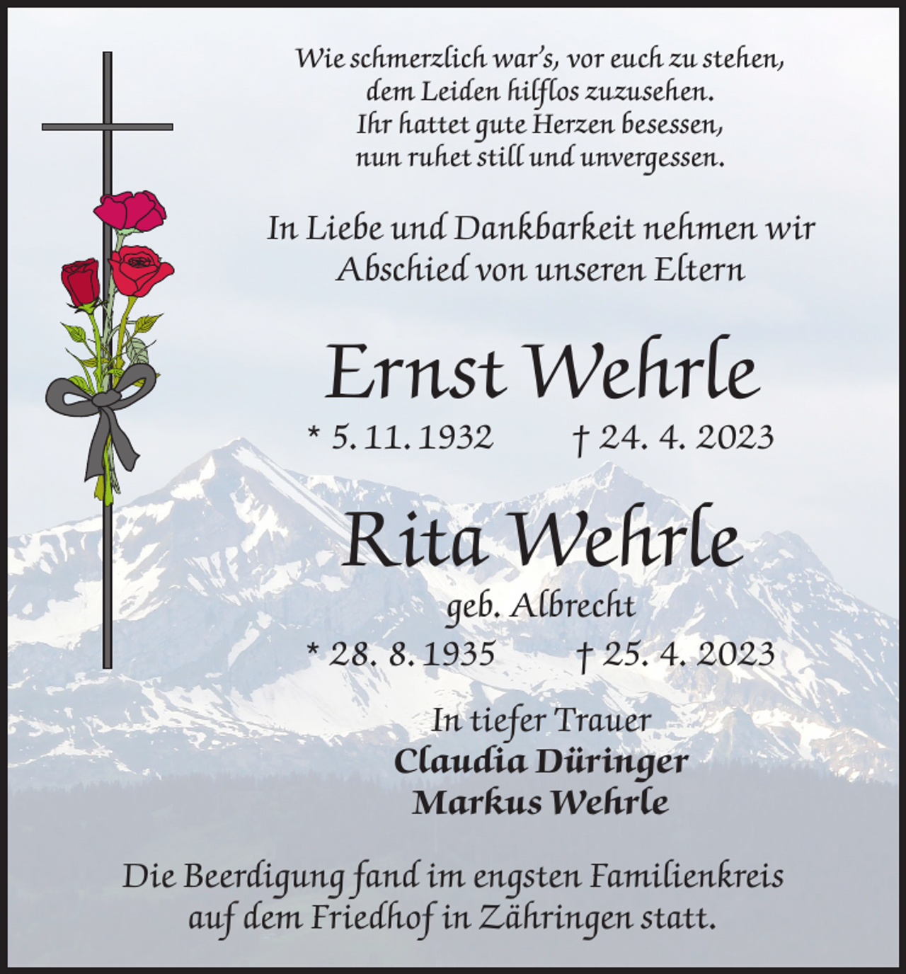 <p>Wie schmerzlich war’s, vor euch zu stehen,<br />dem Leiden hilflos zuzusehen.<br />Ihr hattet gute Herzen besessen,<br />nun ruhet still und unvergessen.</p><p>In Liebe und Dankbarkeit nehmen wir<br />Abschied von unseren Eltern</p><p>Ernst Wehrle</p><p>* 5. 11. 1932</p><p>† 24. 4. 2023</p><p>Rita Wehrle</p><p>geb. Albrecht<br />* 28. 8. 1935<br />† 25. 4. 2023<br />In tiefer Trauer<br />Claudia Düringer<br />Markus Wehrle<br />Die Beerdigung fand im engsten Familienkreis<br />auf dem Friedhof in Zähringen statt.</p>