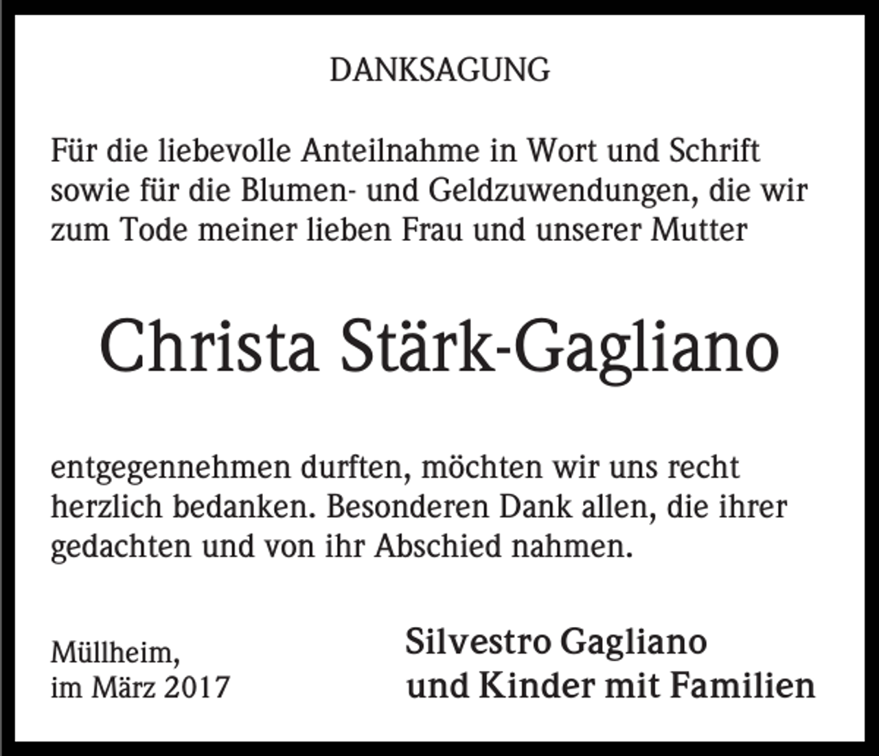 <p>DANKSAGUNG<br />Für die liebevolle Anteilnahme in Wort und Schrift<br />sowie für die Blumen- und Geldzuwendungen, die wir<br />zum Tode meiner lieben Frau und unserer Mutter</p><p>Christa Stärk-Gagliano<br />entgegennehmen durften, möchten wir uns recht<br />herzlich bedanken. Besonderen Dank allen, die ihrer<br />gedachten und von ihr Abschied nahmen.<br />Müllheim,<br />im März 2017</p><p>Silvestro Gagliano<br />und Kinder mit Familien</p>