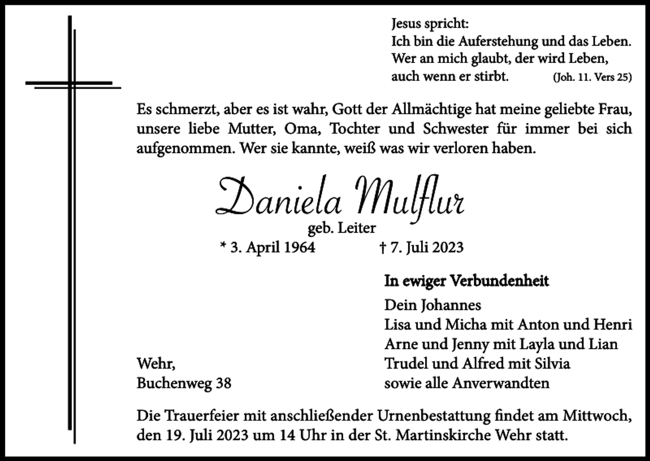 <p>Jesus spricht:<br />Ich bin die Auferstehung und das Leben.<br />Wer an mich glaubt, der wird Leben,<br />auch wenn er stirbt.<br />(Joh. 11. Vers 25)</p><p>Es schmerzt, aber es ist wahr, Gott der Allmächtige hat meine geliebte Frau,<br />unsere liebe Mutter, Oma, Tochter und Schwester für immer bei sich<br />aufgenommen. Wer sie kannte, weiß was wir verloren haben.</p><p>Daniela Mulflur<br />geb. Leiter<br />* 3. April 1964<br />† 7. Juli 2023</p><p>Wehr,<br />Buchenweg 38</p><p>In ewiger Verbundenheit<br />Dein Johannes<br />Lisa und Micha mit Anton und Henri<br />Arne und Jenny mit Layla und Lian<br />Trudel und Alfred mit Silvia<br />sowie alle Anverwandten</p><p>Die Trauerfeier mit anschließender Urnenbestattung findet am Mittwoch,<br />den 19. Juli 2023 um 14 Uhr in der St. Martinskirche Wehr statt.</p>