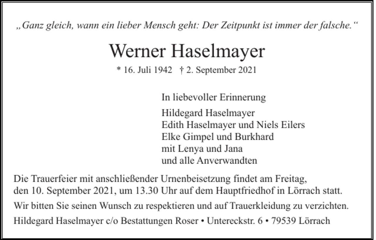 <p>„Ganz gleich, wann ein lieber Mensch geht: Der Zeitpunkt ist immer der falsche.“</p><p>Werner Haselmayer<br />* 16. Juli 1942 † 2. September 2021</p><p>In liebevoller Erinnerung<br />Hildegard Haselmayer<br />Edith Haselmayer und Niels Eilers<br />Elke Gimpel und Burkhard<br />mit Lenya und Jana<br />und alle Anverwandten<br />Die Trauerfeier mit anschließender Urnenbeisetzung findet am Freitag,<br />den 10. September 2021, um 13.30 Uhr auf dem Hauptfriedhof in Lörrach statt.<br />Wir bitten Sie seinen Wunsch zu respektieren und auf Trauerkleidung zu verzichten.<br />Hildegard Haselmayer c/o Bestattungen Roser • Untereckstr. 6 • 79539 Lörrach</p>