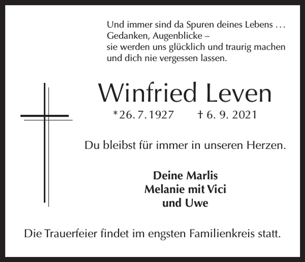 <p>Und immer sind da Spuren deines Lebens . . .<br />Gedanken, Augenblicke –<br />sie werden uns glücklich und traurig machen<br />und dich nie vergessen lassen.</p><p>Winfried Leven<br />* 26. 7. 1927 † 6. 9. 2021</p><p>Du bleibst für immer in unseren Herzen.<br />Deine Marlis<br />Melanie mit Vici<br />und Uwe<br />Die Trauerfeier findet im engsten Familienkreis statt.</p>
