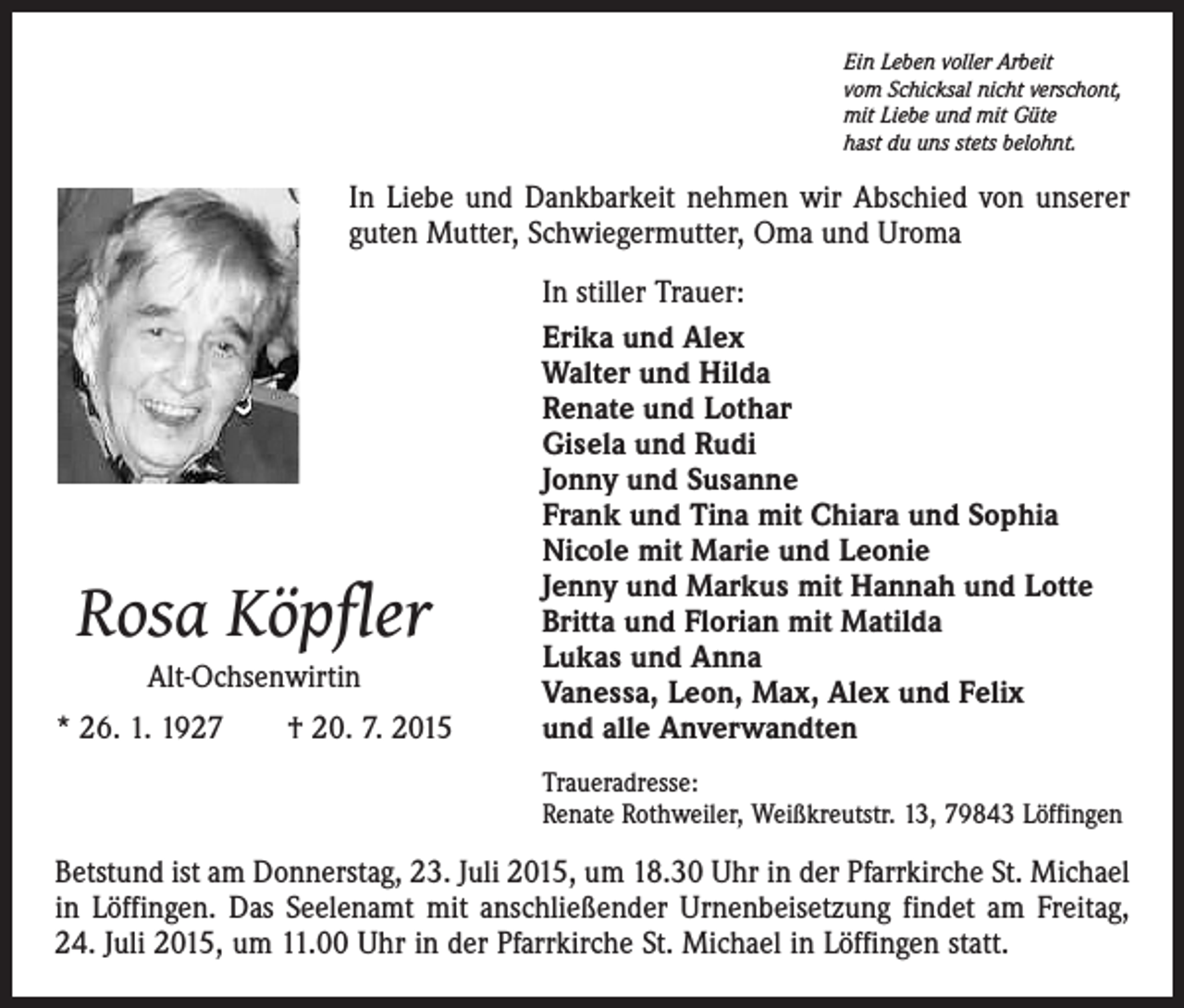 <p>Ein Leben voller Arbeit<br />vom Schicksal nicht verschont,<br />mit Liebe und mit Güte<br />hast du uns stets belohnt.</p><p>In Liebe und Dankbarkeit nehmen wir Abschied von unserer<br />guten Mutter, Schwiegermutter, Oma und Uroma</p><p>Rosa Köpfler<br />Alt-Ochsenwirtin</p><p>* 26. 1. 1927 † 20. 7. 2015</p><p>In stiller Trauer:<br />Erika und Alex<br />Walter und Hilda<br />Renate und Lothar<br />Gisela und Rudi<br />Jonny und Susanne<br />Frank und Tina mit Chiara und Sophia<br />Nicole mit Marie und Leonie<br />Jenny und Markus mit Hannah und Lotte<br />Britta und Florian mit Matilda<br />Lukas und Anna<br />Vanessa, Leon, Max, Alex und Felix<br />und alle Anverwandten<br />Traueradresse:<br />Renate Rothweiler, Weißkreutstr. 13, 79843 Löffingen</p><p>Betstund ist am Donnerstag, 23. Juli 2015, um 18.30 Uhr in der Pfarrkirche St. Michael<br />in Löffingen. Das Seelenamt mit anschließender Urnenbeisetzung findet am Freitag,<br />24. Juli 2015, um 11.00 Uhr in der Pfarrkirche St. Michael in Löffingen statt.</p>