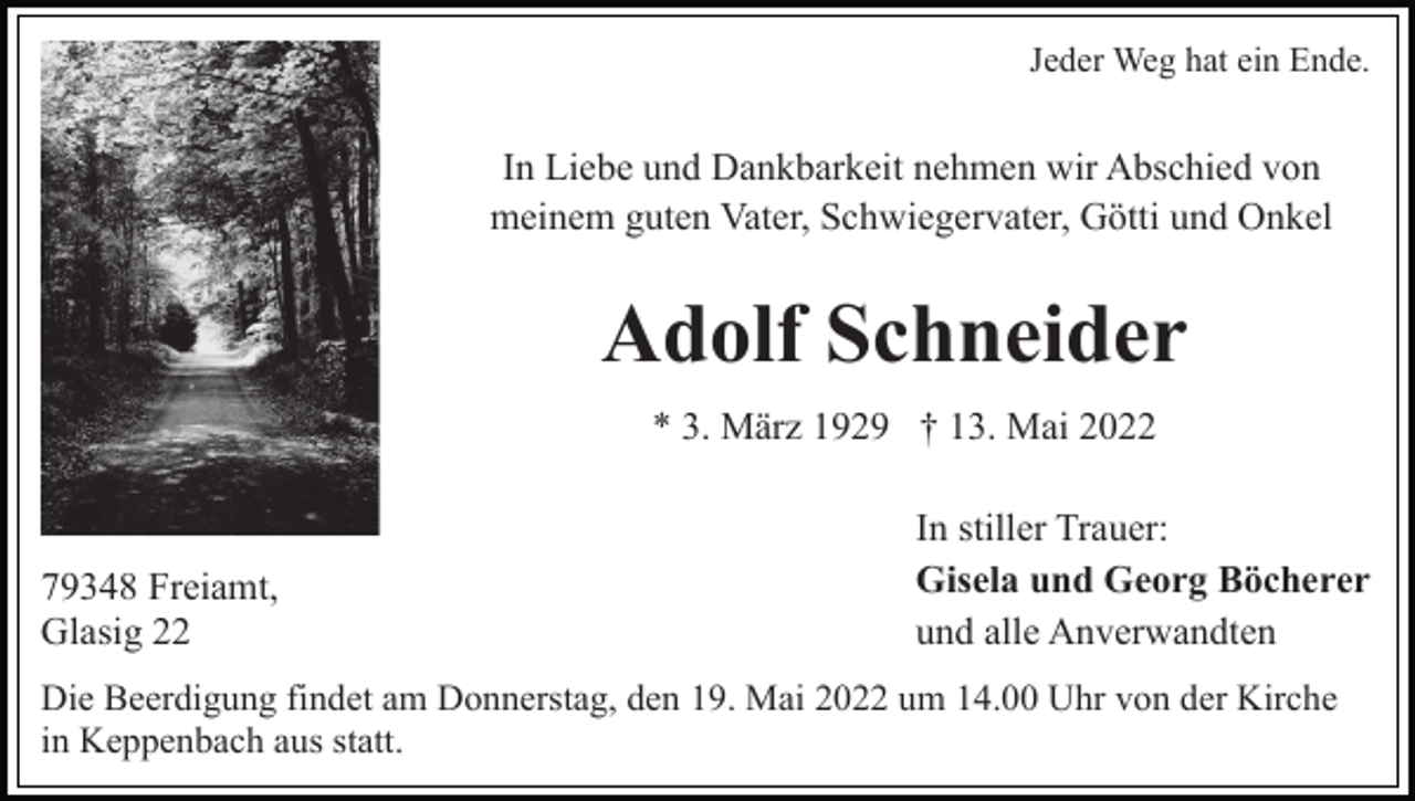 <p>Jeder Weg hat ein Ende.</p><p>In Liebe und Dankbarkeit nehmen wir Abschied von<br />meinem guten Vater, Schwiegervater, Götti und Onkel</p><p>Adolf Schneider<br />* 3. März 1929 † 13. Mai 2022</p><p>79348 Freiamt,<br />Glasig 22</p><p>In stiller Trauer:<br />Gisela und Georg Böcherer<br />und alle Anverwandten</p><p>Die Beerdigung findet am Donnerstag, den 19. Mai 2022 um 14.00 Uhr von der Kirche<br />in Keppenbach aus statt.</p>