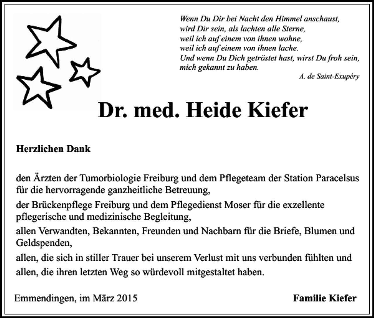 <p>Wenn Du Dir bei Nacht den Himmel anschaust,<br />wird Dir sein, als lachten alle Sterne,<br />weil ich auf einem von ihnen wohne,<br />weil ich auf einem von ihnen lache.<br />Und wenn Du Dich getröstet hast, wirst Du froh sein,<br />mich gekannt zu haben.<br />A. de Saint-Exupéry</p><p>Dr. med. Heide Kiefer<br />Herzlichen Dank<br />den Ärzten der Tumorbiologie Freiburg und dem Pflegeteam der Station Paracelsus<br />für die hervorragende ganzheitliche Betreuung,<br />der Brückenpflege Freiburg und dem Pflegedienst Moser für die exzellente<br />pflegerische und medizinische Begleitung,<br />allen Verwandten, Bekannten, Freunden und Nachbarn für die Briefe, Blumen und<br />Geldspenden,<br />allen, die sich in stiller Trauer bei unserem Verlust mit uns verbunden fühlten und<br />allen, die ihren letzten Weg so würdevoll mitgestaltet haben.<br />Emmendingen, im März 2015</p><p>Familie Kiefer</p>