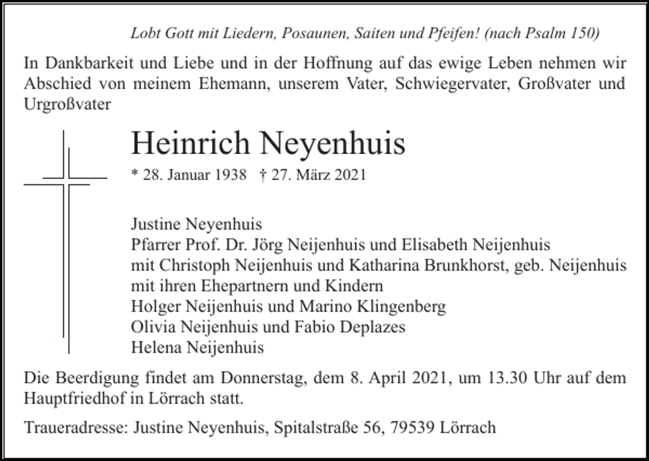 <p>Lobt Gott mit Liedern, Posaunen, Saiten und Pfeifen! (nach Psalm 150)</p><p>In Dankbarkeit und Liebe und in der Hoffnung auf das ewige Leben nehmen wir<br />Abschied von meinem Ehemann, unserem Vater, Schwiegervater, Großvater und<br />Urgroßvater</p><p>Heinrich Neyenhuis<br />* 28. Januar 1938 † 27. März 2021</p><p>Justine Neyenhuis<br />Pfarrer Prof. Dr. Jörg Neijenhuis und Elisabeth Neijenhuis<br />mit Christoph Neijenhuis und Katharina Brunkhorst, geb. Neijenhuis<br />mit ihren Ehepartnern und Kindern<br />Holger Neijenhuis und Marino Klingenberg<br />Olivia Neijenhuis und Fabio Deplazes<br />Helena Neijenhuis<br />Die Beerdigung findet am Donnerstag, dem 8. April 2021, um 13.30 Uhr auf dem<br />Hauptfriedhof in Lörrach statt.<br />Traueradresse: Justine Neyenhuis, Spitalstraße 56, 79539 Lörrach</p>
