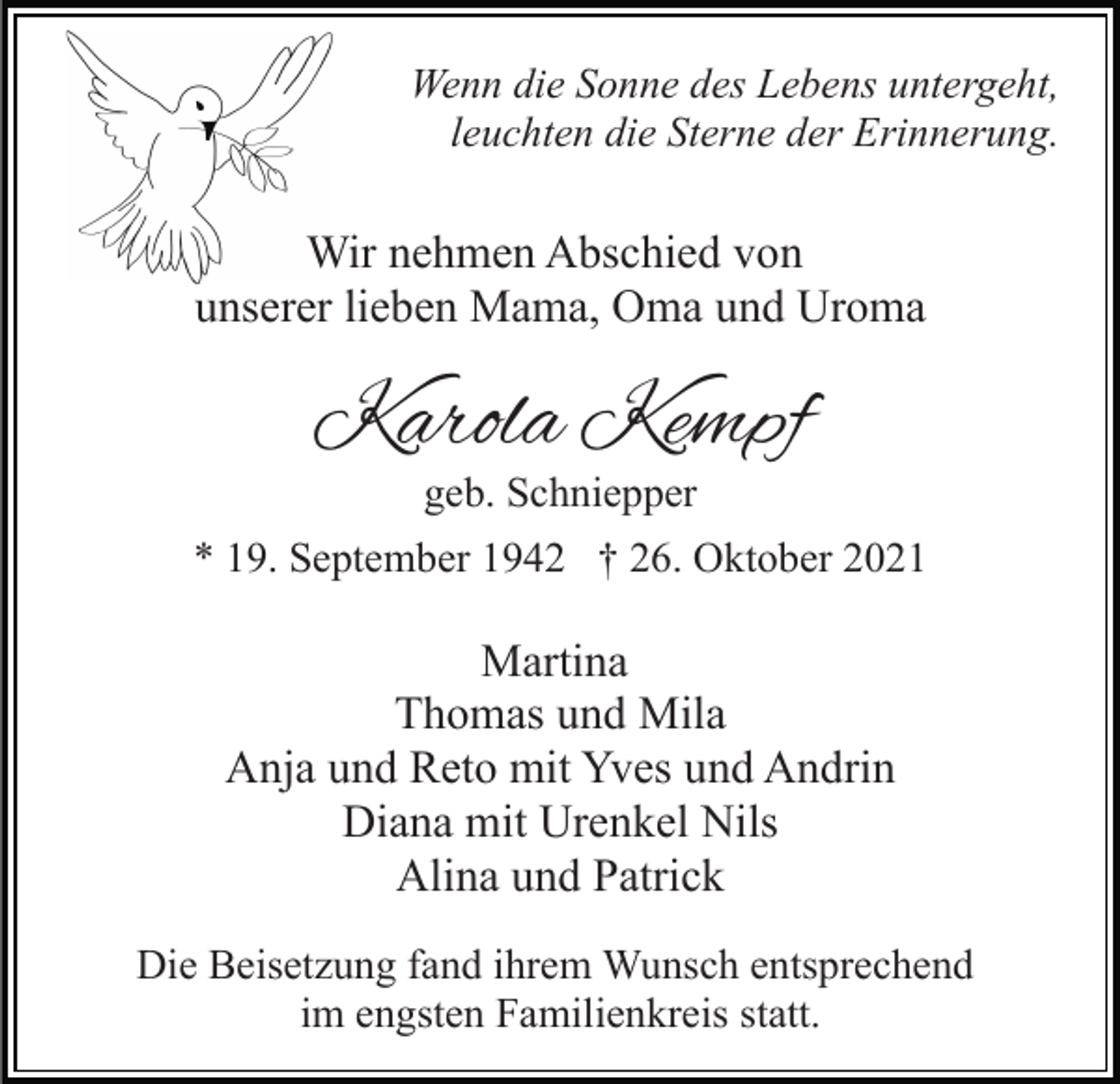 <p>Wenn die Sonne des Lebens untergeht,<br />leuchten die Sterne der Erinnerung.</p><p>Wir nehmen Abschied von<br />unserer lieben Mama, Oma und Uroma</p><p>Karola Kempf<br />geb. Schniepper</p><p>* 19. September 1942 † 26. Oktober 2021</p><p>Martina<br />Thomas und Mila<br />Anja und Reto mit Yves und Andrin<br />Diana mit Urenkel Nils<br />Alina und Patrick<br />Die Beisetzung fand ihrem Wunsch entsprechend<br />im engsten Familienkreis statt.</p>
