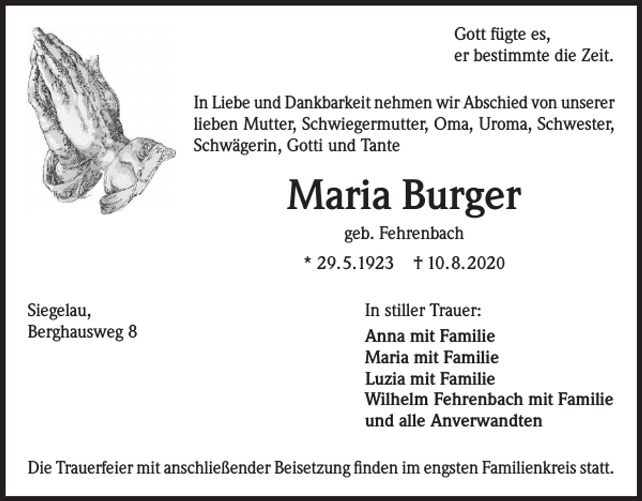 <p>Gott fügte es,<br />er bestimmte die Zeit.<br />In Liebe und Dankbarkeit nehmen wir Abschied von unserer<br />lieben Mutter, Schwiegermutter, Oma, Uroma, Schwester,<br />Schwägerin, Gotti und Tante</p><p>Maria Burger<br />geb. Fehrenbach<br />* 29.5.1923<br />Siegelau,<br />Berghausweg 8</p><p>† 10.8.2020</p><p>In stiller Trauer:<br />Anna mit Familie<br />Maria mit Familie<br />Luzia mit Familie<br />Wilhelm Fehrenbach mit Familie<br />und alle Anverwandten</p><p>Die Trauerfeier mit anschließender Beisetzung finden im engsten Familienkreis statt.</p>