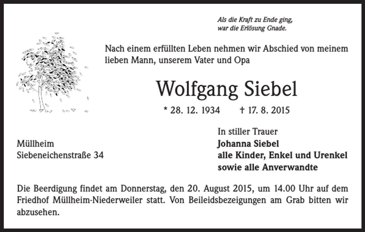 <p>Als die Kraft zu Ende ging,<br />war die Erlösung Gnade.</p><p>Nach einem erfüllten Leben nehmen wir Abschied von meinem<br />lieben Mann, unserem Vater und Opa</p><p>Wolfgang Siebel<br />* 28. 12. 1934 † 17. 8. 2015</p><p>Müllheim<br />Siebeneichenstraße 34</p><p>In stiller Trauer<br />Johanna Siebel<br />alle Kinder, Enkel und Urenkel<br />sowie alle Anverwandte</p><p>Die Beerdigung findet am Donnerstag, den 20. August 2015, um 14.00 Uhr auf dem<br />Friedhof Müllheim-Niederweiler statt. Von Beileidsbezeigungen am Grab bitten wir<br />abzusehen.</p>