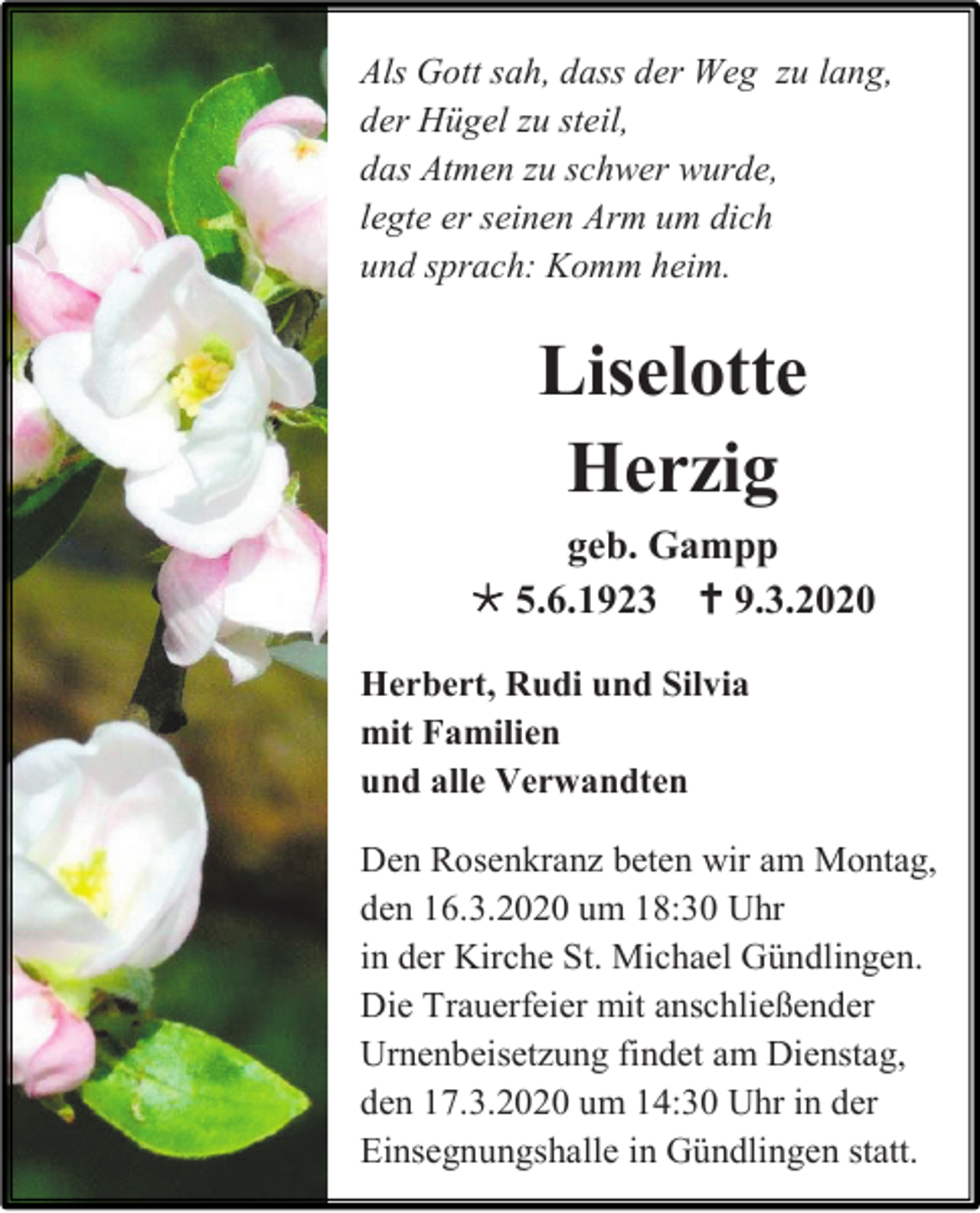<p>Als Gott sah, dass der Weg zu lang,<br />der Hügel zu steil,<br />das Atmen zu schwer wurde,<br />legte er seinen Arm um dich<br />und sprach: Komm heim.</p><p>Liselotte<br />Herzig<br />geb. Gampp<br /> 5.6.1923  9.3.2020<br />Herbert, Rudi und Silvia<br />mit Familien<br />und alle Verwandten<br />Den Rosenkranz beten wir am Montag,<br />den 16.3.2020 um 18:30 Uhr<br />in der Kirche St. Michael Gündlingen.<br />Die Trauerfeier mit anschließender<br />Urnenbeisetzung findet am Dienstag,<br />den 17.3.2020 um 14:30 Uhr in der<br />Einsegnungshalle in Gündlingen statt.</p>