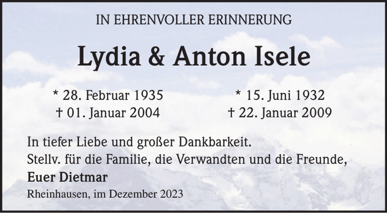 <p>IN EHRENVOLLER ERINNERUNG</p><p>Lydia &amp; Anton Isele<br />* 28. Februar 1935<br />† 01. Januar 2004</p><p>* 15. Juni 1932<br />† 22. Januar 2009</p><p>In tiefer Liebe und großer Dankbarkeit.<br />Stellv. für die Familie, die Verwandten und die Freunde,<br />Euer Dietmar<br />Rheinhausen, im Dezember 2023</p>