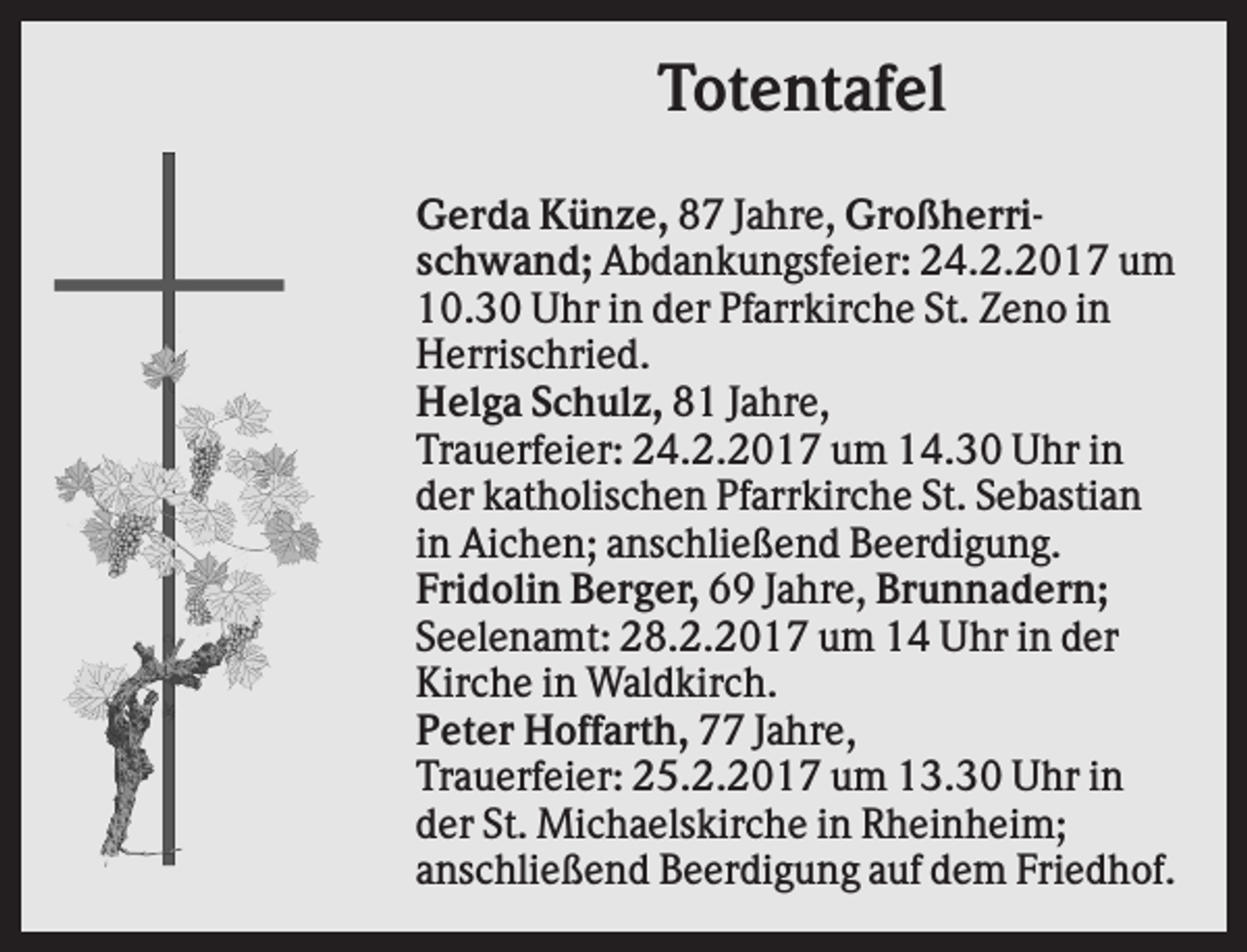 <p>Totentafel<br />Gerda Künze, 87 Jahre, Großherrischwand; Abdankungsfeier: 24.2.2017 um<br />10.30 Uhr in der Pfarrkirche St. Zeno in<br />Herrischried.<br />Helga Schulz, 81 Jahre,<br />Trauerfeier: 24.2.2017 um 14.30 Uhr in<br />der katholischen Pfarrkirche St. Sebastian<br />in Aichen; anschließend Beerdigung.<br />Fridolin Berger, 69 Jahre, Brunnadern;<br />Seelenamt: 28.2.2017 um 14 Uhr in der<br />Kirche in Waldkirch.<br />Peter Hoffarth, 77 Jahre,<br />Trauerfeier: 25.2.2017 um 13.30 Uhr in<br />der St. Michaelskirche in Rheinheim;<br />anschließend Beerdigung auf dem Friedhof.</p>
