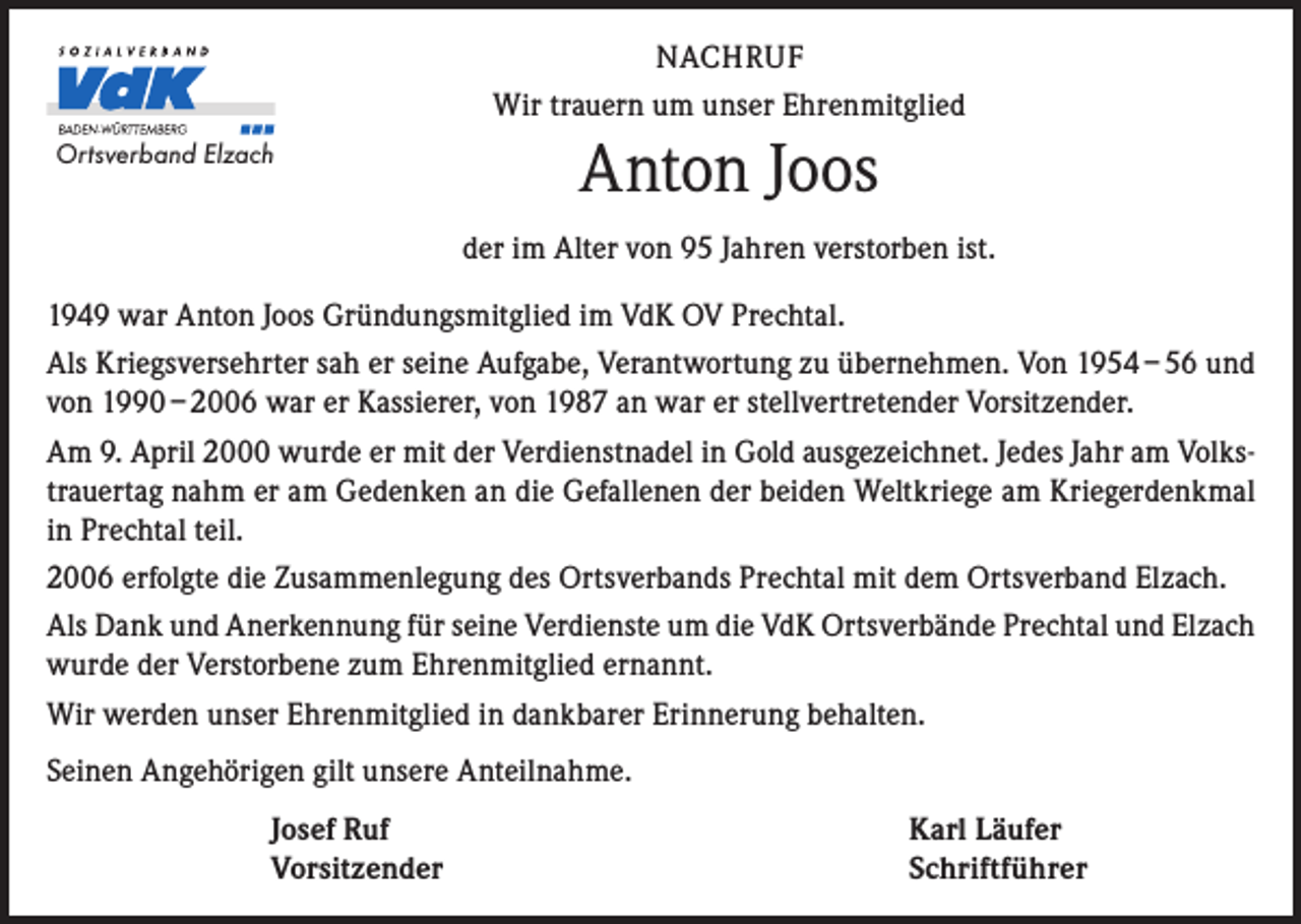 <p>NACHRUF<br />Wir trauern um unser Ehrenmitglied<br />Ortsverband Elzach</p><p>Anton Joos<br />der im Alter von 95 Jahren verstorben ist.</p><p>1949 war Anton Joos Gründungsmitglied im VdK OV Prechtal.<br />Als Kriegsversehrter sah er seine Aufgabe, Verantwortung zu übernehmen. Von 1954 – 56 und<br />von 1990 – 2006 war er Kassierer, von 1987 an war er stellvertretender Vorsitzender.<br />Am 9. April 2000 wurde er mit der Verdienstnadel in Gold ausgezeichnet. Jedes Jahr am Volkstrauertag nahm er am Gedenken an die Gefallenen der beiden Weltkriege am Kriegerdenkmal<br />in Prechtal teil.<br />2006 erfolgte die Zusammenlegung des Ortsverbands Prechtal mit dem Ortsverband Elzach.<br />Als Dank und Anerkennung für seine Verdienste um die VdK Ortsverbände Prechtal und Elzach<br />wurde der Verstorbene zum Ehrenmitglied ernannt.<br />Wir werden unser Ehrenmitglied in dankbarer Erinnerung behalten.<br />Seinen Angehörigen gilt unsere Anteilnahme.</p><p>Josef Ruf<br />Vorsitzender</p><p>Karl Läufer<br />Schriftführer</p>