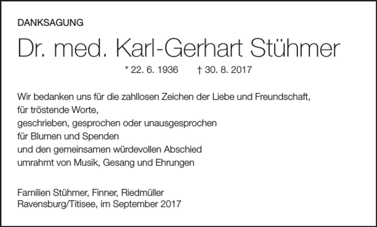 <p>DANKSAGUNG</p><p>Dr. med. Karl-Gerhart Stühmer<br />* 22. 6. 1936 † 30. 8. 2017<br />Wir bedanken uns für die zahllosen Zeichen der Liebe und Freundschaft,<br />für tröstende Worte,<br />geschrieben, gesprochen oder unausgesprochen<br />für Blumen und Spenden<br />und den gemeinsamen würdevollen Abschied<br />umrahmt von Musik, Gesang und Ehrungen<br />Familien Stühmer, Finner, Riedmüller<br />Ravensburg/Titisee, im September 2017</p>