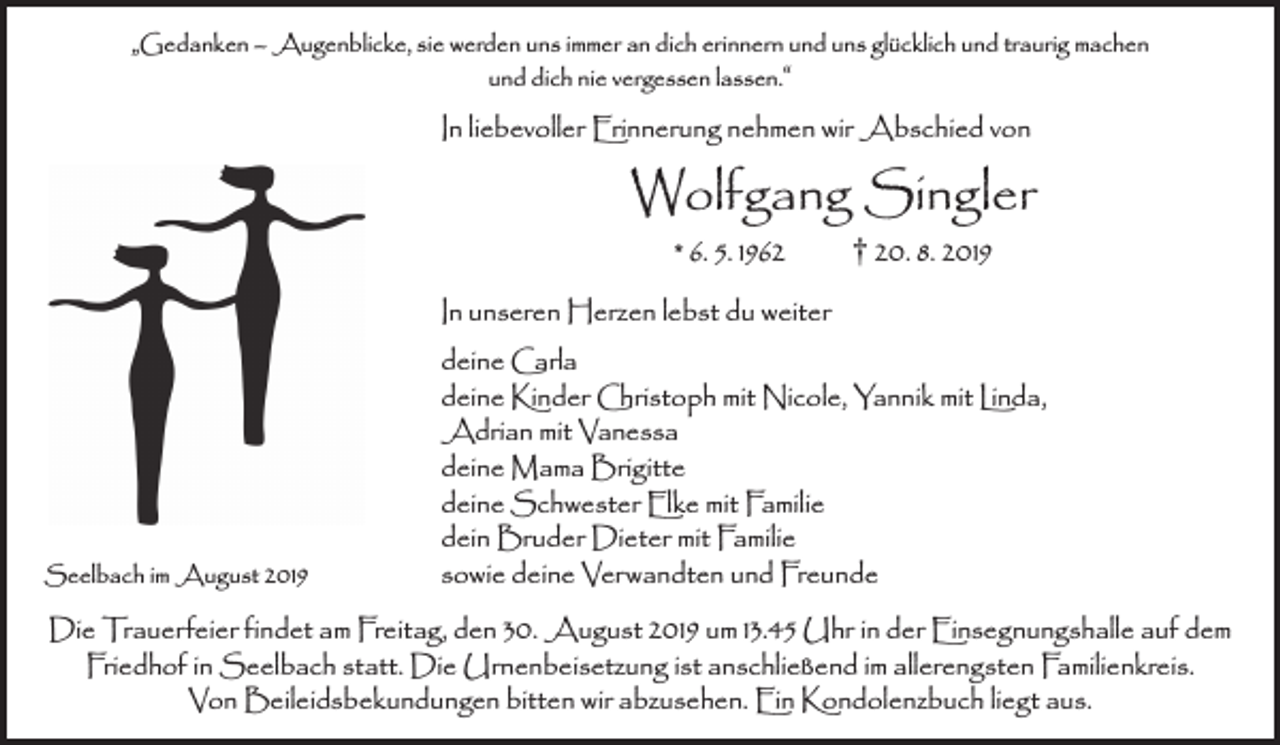 <p>„Gedanken — Augenblicke, sie werden uns immer an dich erinnern und uns glücklich und traurig machen<br />und dich nie vergessen lassen.“</p><p>In liebevoller Erinnerung nehmen wir Abschied von</p><p>Wolfgang Singler<br />* 6. 5. 1962 † 20. 8. 2019</p><p>Seelbach im August 2019</p><p>In unseren Herzen lebst du weiter<br />deine Carla<br />deine Kinder Christoph mit Nicole, Yannik mit Linda,<br />Adrian mit Vanessa<br />deine Mama Brigitte<br />deine Schwester Elke mit Familie<br />dein Bruder Dieter mit Familie<br />sowie deine Verwandten und Freunde</p><p>Die Trauerfeier findet am Freitag, den 30. August 2019 um 13.45 Uhr in der Einsegnungshalle auf dem<br />Friedhof in Seelbach statt. Die Urnenbeisetzung ist anschließend im allerengsten Familienkreis.<br />Von Beileidsbekundungen bitten wir abzusehen. Ein Kondolenzbuch liegt aus.</p>