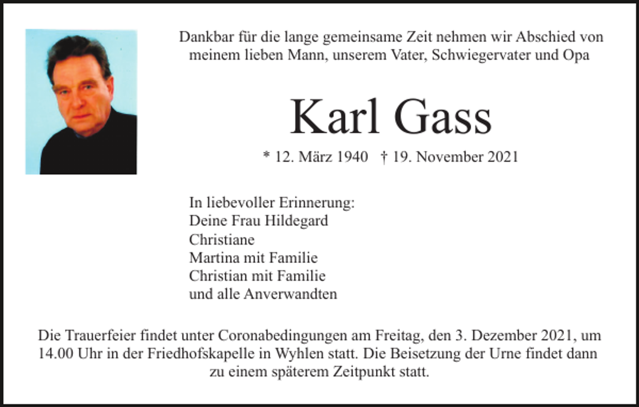 <p>Dankbar für die lange gemeinsame Zeit nehmen wir Abschied von<br />meinem lieben Mann, unserem Vater, Schwiegervater und Opa</p><p>Karl Gass<br />* 12. März 1940 † 19. November 2021<br />In liebevoller Erinnerung:<br />Deine Frau Hildegard<br />Christiane<br />Martina mit Familie<br />Christian mit Familie<br />und alle Anverwandten<br />Die Trauerfeier findet unter Coronabedingungen am Freitag, den 3. Dezember 2021, um<br />14.00 Uhr in der Friedhofskapelle in Wyhlen statt. Die Beisetzung der Urne findet dann<br />zu einem späterem Zeitpunkt statt.</p>