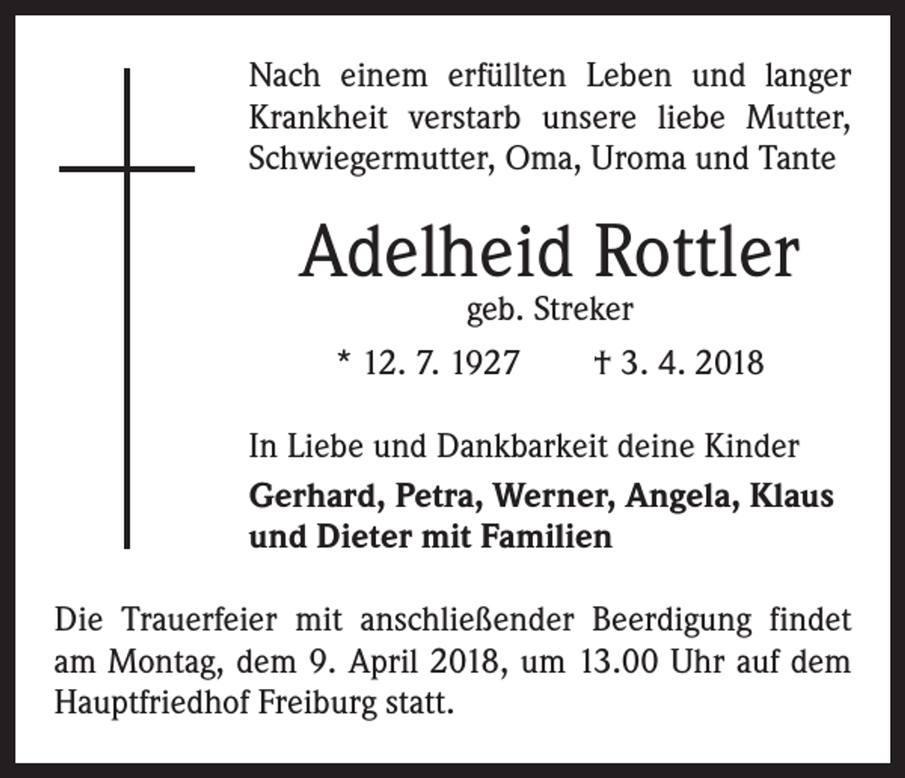 <p>Nach einem erfüllten Leben und langer<br />Krankheit verstarb unsere liebe Mutter,<br />Schwiegermutter, Oma, Uroma und Tante</p><p>Adelheid Rottler<br />geb. Streker<br />* 12. 7. 1927 † 3. 4. 2018</p><p>In Liebe und Dankbarkeit deine Kinder<br />Gerhard, Petra, Werner, Angela, Klaus<br />und Dieter mit Familien<br />Die Trauerfeier mit anschließender Beerdigung findet<br />am Montag, dem 9. April 2018, um 13.00 Uhr auf dem<br />Hauptfriedhof Freiburg statt.</p>