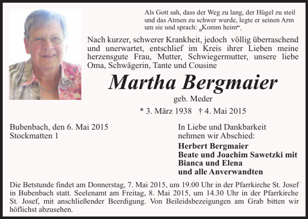 <p>Als Gott sah, dass der Weg zu lang, der Hügel zu steil<br />und das Atmen zu schwer wurde, legte er seinen Arm<br />um sie und sprach: Komm heim</p><p>Nach kurzer, schwerer Krankheit, jedoch völlig überraschend<br />und unerwartet, entschlief im Kreis ihrer Lieben meine<br />herzensgute Frau, Mutter, Schwiegermutter, unsere liebe<br />Oma, Schwägerin, Tante und Cousine</p><p>Martha Bergmaier<br />geb. Meder<br />* 3. März 1938 † 4. Mai 2015</p><p>Bubenbach, den 6. Mai 2015<br />Stockmatten 1</p><p>In Liebe und Dankbarkeit<br />nehmen wir Abschied:<br />Herbert Bergmaier<br />Beate und Joachim Sawetzki mit<br />Bianca und Elena<br />und alle Anverwandten</p><p>Die Betstunde findet am Donnerstag, 7. Mai 2015, um 19.00 Uhr in der Pfarrkirche St. Josef<br />in Bubenbach statt. Seelenamt am Freitag, 8. Mai 2015, um 14.30 Uhr in der Pfarrkirche<br />St. Josef, mit anschließender Beerdigung. Von Beileidsbezeigungen am Grab bitten wir<br />höflichst abzusehen.</p>
