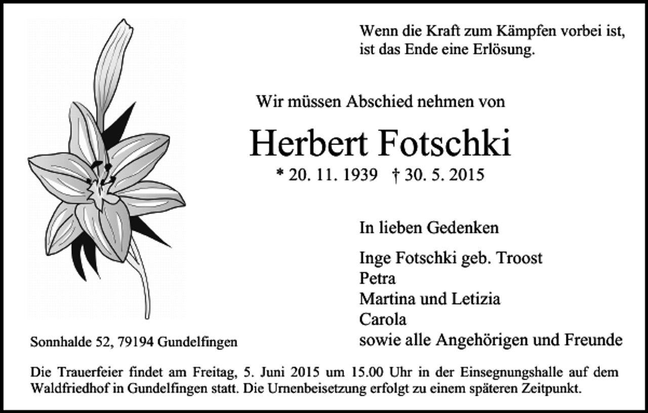 <p>Wenn die Kraft zum Kämpfen vorbei ist,<br />ist das Ende eine Erlösung.</p><p>Wir müssen Abschied nehmen von</p><p>Herbert Fotschki<br />* 20. 11. 1939 † 30. 5. 2015</p><p>In lieben Gedenken</p><p>Sonnhalde 52, 79194 Gundelfingen</p><p>Inge Fotschki geb. Troost<br />Petra<br />Martina und Letizia<br />Carola<br />sowie alle Angehörigen und Freunde</p><p>Die Trauerfeier findet am Freitag, 5. Juni 2015 um 15.00 Uhr in der Einsegnungshalle auf dem<br />Waldfriedhof in Gundelfingen statt. Die Urnenbeisetzung erfolgt zu einem späteren Zeitpunkt.</p>