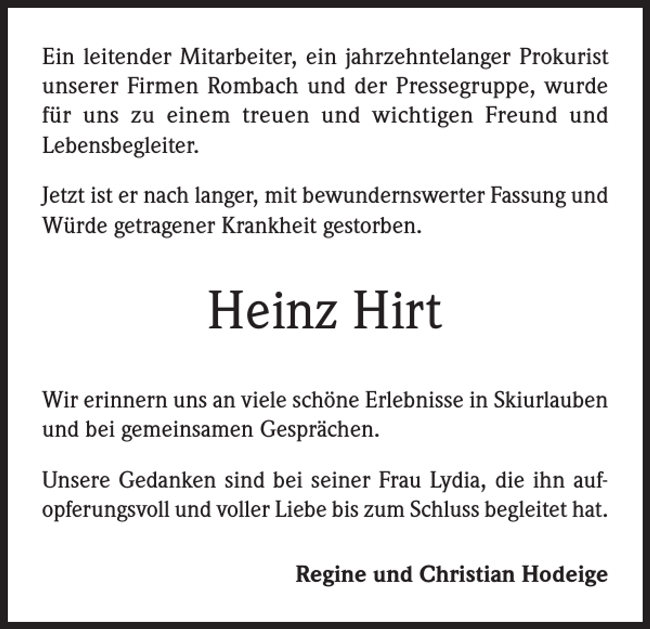 <p>Ein leitender Mitarbeiter, ein jahrzehntelanger Prokurist<br />unserer Firmen Rombach und der Pressegruppe, wurde<br />für uns zu einem treuen und wichtigen Freund und<br />Lebensbegleiter.<br />Jetzt ist er nach langer, mit bewundernswerter Fassung und<br />Würde getragener Krankheit gestorben.</p><p>Heinz Hirt<br />Wir erinnern uns an viele schöne Erlebnisse in Skiurlauben<br />und bei gemeinsamen Gesprächen.<br />Unsere Gedanken sind bei seiner Frau Lydia, die ihn aufopferungsvoll und voller Liebe bis zum Schluss begleitet hat.<br />Regine und Christian Hodeige</p>