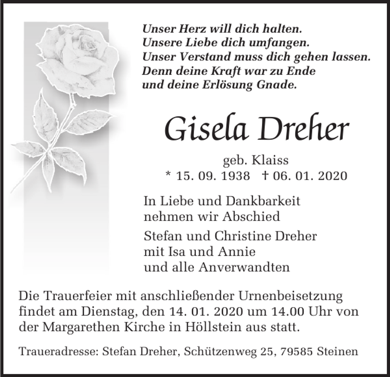 <p>Unser Herz will dich halten.<br />Unsere Liebe dich umfangen.<br />Unser Verstand muss dich gehen lassen.<br />Denn deine Kraft war zu Ende<br />und deine Erlösung Gnade.</p><p>Gisela Dreher<br />geb. Klaiss<br />* 15. 09. 1938 † 06. 01. 2020<br />In Liebe und Dankbarkeit<br />nehmen wir Abschied<br />Stefan und Christine Dreher<br />mit Isa und Annie<br />und alle Anverwandten<br />Die Trauerfeier mit anschließender Urnenbeisetzung<br />findet am Dienstag, den 14. 01. 2020 um 14.00 Uhr von<br />der Margarethen Kirche in Höllstein aus statt.<br />Traueradresse: Stefan Dreher, Schützenweg 25, 79585 Steinen</p>