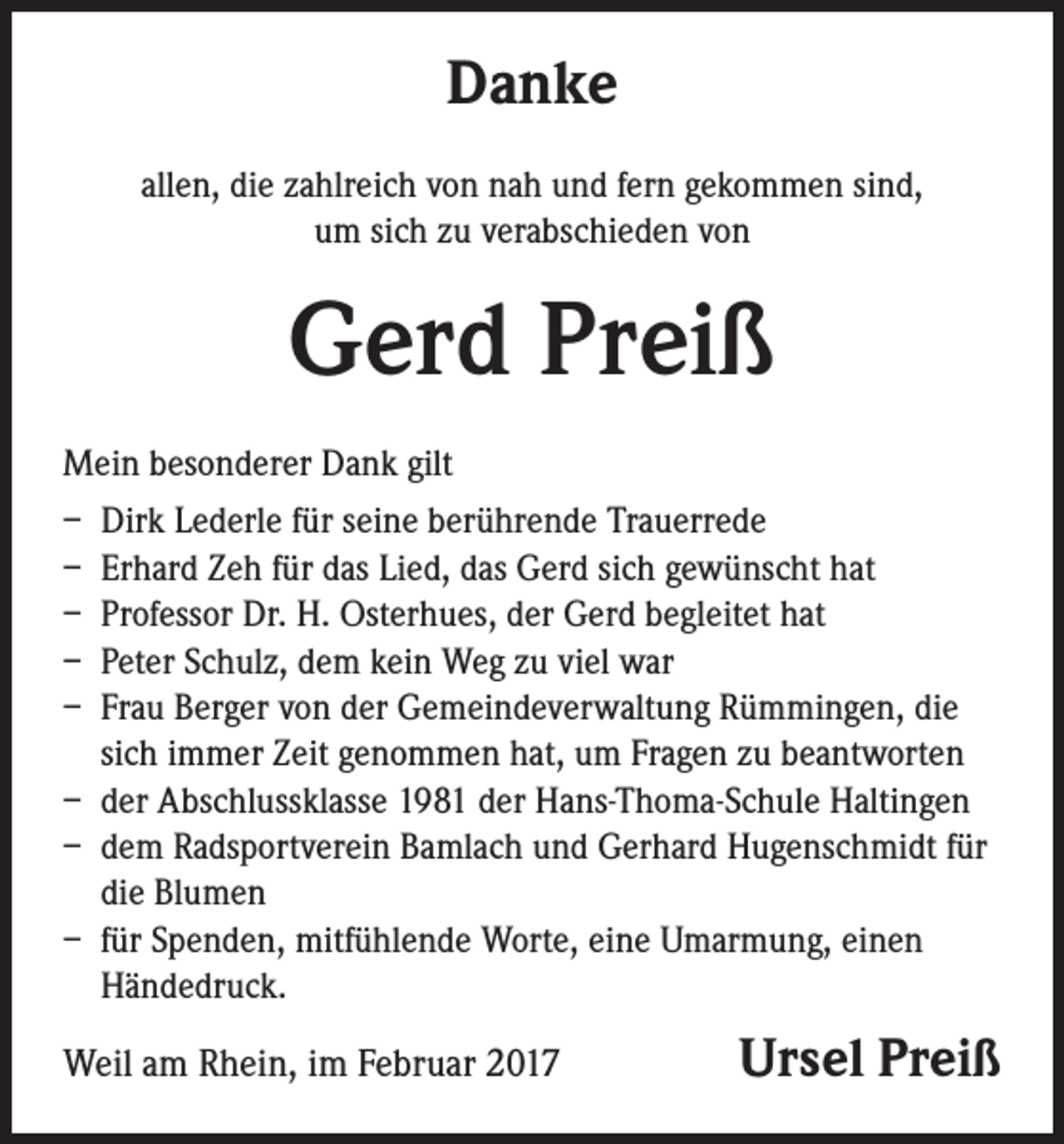 <p>Danke<br />allen, die zahlreich von nah und fern gekommen sind,<br />um sich zu verabschieden von</p><p>Gerd Preiß<br />Mein besonderer Dank gilt<br />– Dirk Lederle für seine berührende Trauerrede<br />– Erhard Zeh für das Lied, das Gerd sich gewünscht hat<br />– Professor Dr. H. Osterhues, der Gerd begleitet hat<br />– Peter Schulz, dem kein Weg zu viel war<br />– Frau Berger von der Gemeindeverwaltung Rümmingen, die<br />sich immer Zeit genommen hat, um Fragen zu beantworten<br />– der Abschlussklasse 1981 der Hans-Thoma-Schule Haltingen<br />– dem Radsportverein Bamlach und Gerhard Hugenschmidt für<br />die Blumen<br />– für Spenden, mitfühlende Worte, eine Umarmung, einen<br />Händedruck.</p><p>Weil am Rhein, im Februar 2017</p><p>Ursel Preiß</p>