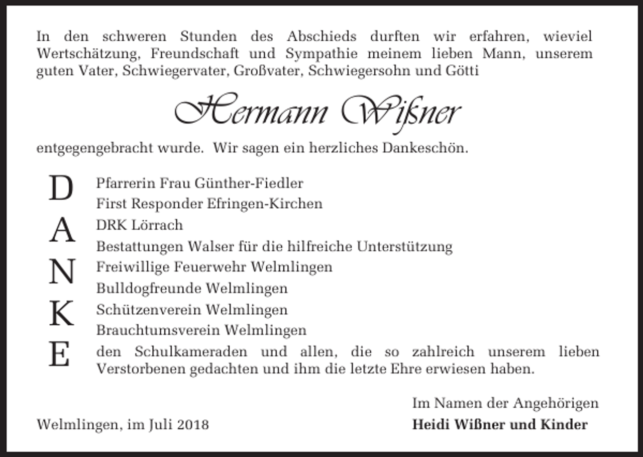 <p>In den schweren Stunden des Abschieds durften wir erfahren, wieviel<br />Wertschätzung, Freundschaft und Sympathie meinem lieben Mann, unserem<br />guten Vater, Schwiegervater, Großvater, Schwiegersohn und Götti</p><p>Hermann Wißner<br />entgegengebracht wurde. Wir sagen ein herzliches Dankeschön.</p><p>D<br />A<br />N<br />K<br />E</p><p>Pfarrerin Frau Günther-Fiedler<br />First Responder Efringen-Kirchen<br />DRK Lörrach<br />Bestattungen Walser für die hilfreiche Unterstützung<br />Freiwillige Feuerwehr Welmlingen<br />Bulldogfreunde Welmlingen<br />Schützenverein Welmlingen<br />Brauchtumsverein Welmlingen<br />den Schulkameraden und allen, die so zahlreich unserem lieben<br />Verstorbenen gedachten und ihm die letzte Ehre erwiesen haben.</p><p>Welmlingen, im Juli 2018</p><p>Im Namen der Angehörigen<br />Heidi Wißner und Kinder</p>