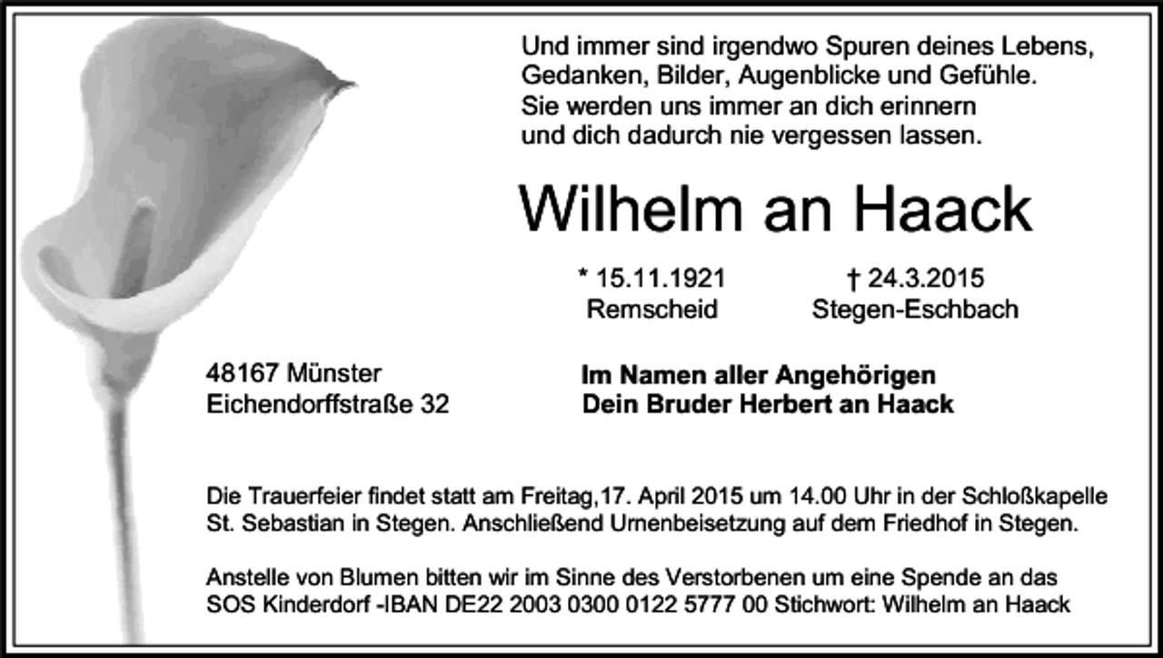 <p>Und immer sind irgendwo Spuren deines Lebens,<br />Gedanken, Bilder, Augenblicke und Gefühle.<br />Sie werden uns immer an dich erinnern<br />und dich dadurch nie vergessen lassen.</p><p>Wilhelm an Haack<br />* 15.11.1921<br />Remscheid<br />48167 Münster<br />Eichendorffstraße 32</p><p>† 24.3.2015<br />Stegen-Eschbach</p><p>Im Namen aller Angehörigen<br />Dein Bruder Herbert an Haack</p><p>Die Trauerfeier findet statt am Freitag,17. April 2015 um 14.00 Uhr in der Schloßkapelle<br />St. Sebastian in Stegen. Anschließend Urnenbeisetzung auf dem Friedhof in Stegen.<br />Anstelle von Blumen bitten wir im Sinne des Verstorbenen um eine Spende an das<br />SOS Kinderdorf -IBAN DE200122 5777 00 Stichwort: Wilhelm an Haack</p>
